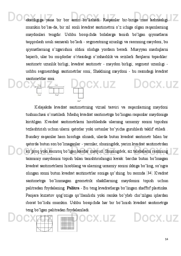 ekanligiga   yana   bir   bor   amin   bo’lishadi.   Raqamlar   bir-biriga   mos   kelmasligi
mumkin bo’lsa-da, bir xil sonli kvadrat santimetrni o’z ichiga olgan raqamlarning
maydonlari   tengdir.   Ushbu   bosqichda   bolalarga   tanish   bo’lgan   qiymatlarni
taqqoslash usuli samarali bo’ladi - segmentning uzunligi va rasmning maydoni, bu
qiymatlarning   o’zgarishini   oldini   olishga   yordam   beradi.   Muayyan   mashqlarni
bajarib,   ular   bu   miqdorlar   o’rtasidagi   o’xshashlik   va   sezilarli   farqlarni   topadilar:
santimetr   uzunlik   birligi;   kvadrat   santimetr   -   maydon   birligi;   segment   uzunligi   -
ushbu   segmentdagi   santimetrlar   soni;   Shaklning   maydoni   -   bu   rasmdagi   kvadrat
santimetrlar soni.
Kelajakda   kvadrat   santimetrning   vizual   tasviri   va   raqamlarning   maydoni
tushunchasi o’rnatiladi. Mashq kvadrat santimetrga bo’lingan raqamlar maydoniga
kiritilgan.   Kvadrat   santimetrlarni   hisoblashda   ularning   umumiy   sonini   topishni
tezlashtirish uchun ularni qatorlar yoki ustunlar  bo’yicha guruhlash taklif etiladi .
Bunday   raqamlar   ham   hisobga   olinadi,   ularda   butun   kvadrat   santimetr   bilan   bir
qatorda butun son bo’lmaganlar - yarmlar, shuningdek, yarim kvadrat santimetrdan
ko’proq yoki kamroq bo’lgan kasrlar mavjud. Shuningdek, siz talabalarni rasmning
taxminiy   maydonini   topish   bilan   tanishtirishingiz   kerak:   barcha   butun   bo’lmagan
kvadrat santimetrlarni hisoblang va ularning umumiy sonini ikkiga bo’ling, so’ngra
olingan sonni butun kvadrat santimetrlar soniga qo’shing. bu rasmda  [ 34	]
. Kvadrat
santimetrga   bo’linmagan   geometrik   shakllarning   maydonini   topish   uchun
palitradan foydalaning.  Palitra   - Bu teng kvadratlarga bo’lingan shaffof plastinka.
Panjara   kuzatuv   qog’oziga   qo’llanilishi   yoki   ramka   bo’ylab   cho’zilgan   iplardan
iborat   bo’lishi   mumkin.   Ushbu   bosqichda   har   bir   bo’linish   kvadrat   santimetrga
teng bo’lgan palitradan foydalaniladi.
14 