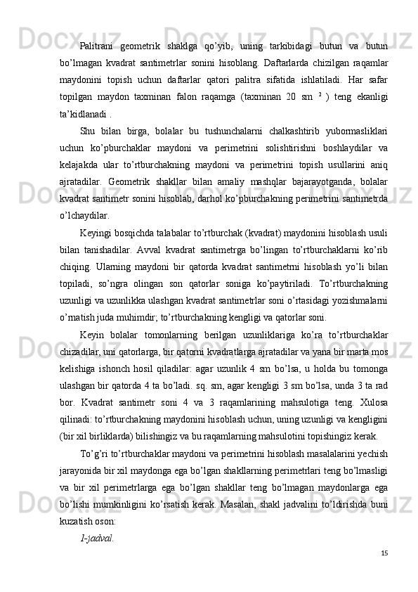 Palitrani   geometrik   shaklga   qo’yib,   uning   tarkibidagi   butun   va   butun
bo’lmagan   kvadrat   santimetrlar   sonini   hisoblang.   Daftarlarda   chizilgan   raqamlar
maydonini   topish   uchun   daftarlar   qatori   palitra   sifatida   ishlatiladi.   Har   safar
topilgan   maydon   taxminan   falon   raqamga   (taxminan   20   sm   2  
)   teng   ekanligi
ta’kidlanadi .
Shu   bilan   birga,   bolalar   bu   tushunchalarni   chalkashtirib   yubormasliklari
uchun   ko’pburchaklar   maydoni   va   perimetrini   solishtirishni   boshlaydilar   va
kelajakda   ular   to’rtburchakning   maydoni   va   perimetrini   topish   usullarini   aniq
ajratadilar.   Geometrik   shakllar   bilan   amaliy   mashqlar   bajarayotganda,   bolalar
kvadrat santimetr sonini hisoblab, darhol ko’pburchakning perimetrini santimetrda
o’lchaydilar.
Keyingi bosqichda talabalar to’rtburchak (kvadrat) maydonini hisoblash usuli
bilan   tanishadilar.   Avval   kvadrat   santimetrga   bo’lingan   to’rtburchaklarni   ko’rib
chiqing.   Ularning   maydoni   bir   qatorda   kvadrat   santimetrni   hisoblash   yo’li   bilan
topiladi,   so’ngra   olingan   son   qatorlar   soniga   ko’paytiriladi.   To’rtburchakning
uzunligi va uzunlikka ulashgan kvadrat santimetrlar soni o’rtasidagi yozishmalarni
o’rnatish juda muhimdir; to’rtburchakning kengligi va qatorlar soni.
Keyin   bolalar   tomonlarning   berilgan   uzunliklariga   ko’ra   to’rtburchaklar
chizadilar, uni qatorlarga, bir qatorni kvadratlarga ajratadilar va yana bir marta mos
kelishiga   ishonch   hosil   qiladilar:   agar   uzunlik   4   sm   bo’lsa,   u   holda   bu   tomonga
ulashgan bir qatorda 4 ta bo’ladi. sq. sm, agar kengligi 3 sm bo’lsa, unda 3 ta rad
bor.   Kvadrat   santimetr   soni   4   va   3   raqamlarining   mahsulotiga   teng.   Xulosa
qilinadi: to’rtburchakning maydonini hisoblash uchun, uning uzunligi va kengligini
(bir xil birliklarda) bilishingiz va bu raqamlarning mahsulotini topishingiz kerak.
To’g’ri to’rtburchaklar maydoni va perimetrini hisoblash masalalarini yechish
jarayonida bir xil maydonga ega bo’lgan shakllarning perimetrlari teng bo’lmasligi
va   bir   xil   perimetrlarga   ega   bo’lgan   shakllar   teng   bo’lmagan   maydonlarga   ega
bo’lishi   mumkinligini  ko’rsatish  kerak.  Masalan,   shakl  jadvalini  to’ldirishda   buni
kuzatish oson:
1-jadval.
15 