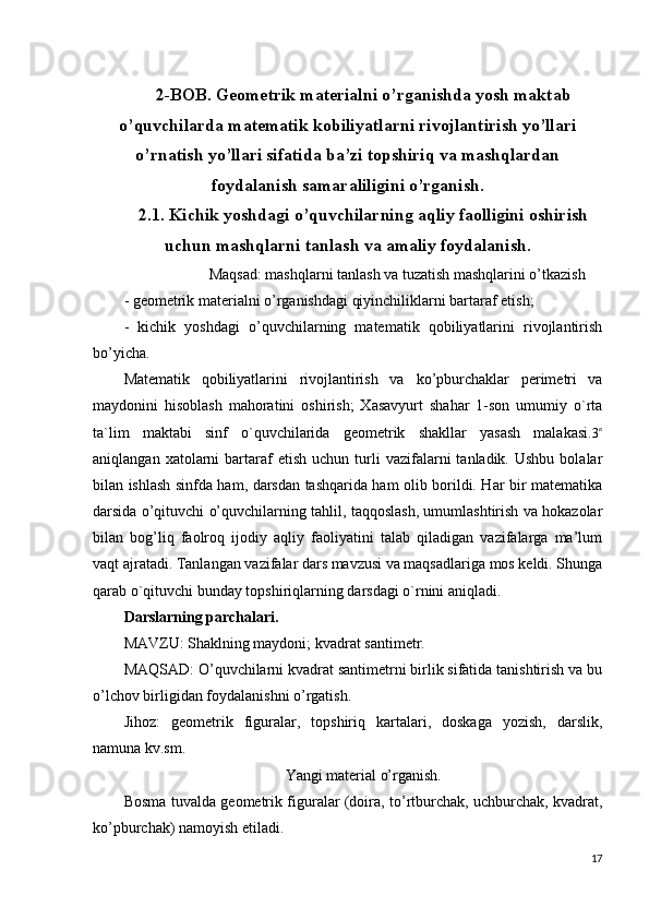       
2-BOB. Geometrik materialni o’rganishda yosh maktab
o’quvchilarda matematik kobiliyatlarni rivojlantirish yo’llari
o’rnatish yo’llari sifatida ba’zi topshiriq va mashqlardan
foydalanish samaraliligini o’rganish.
2.1. Kichik yoshdagi o’quvchilarning aqliy faolligini oshirish
uchun mashqlarni tanlash va amaliy foydalanish.
Maqsad:  mashqlarni tanlash va tuzatish mashqlarini o’tkazish
- geometrik materialni o’rganishdagi qiyinchiliklarni bartaraf etish;
-   kichik   yoshdagi   o’quvchilarning   matematik   qobiliyatlarini   rivojlantirish
bo’yicha.
Matematik   qobiliyatlarini   rivojlantirish   va   ko’pburchaklar   perimetri   va
maydonini   hisoblash   mahoratini   oshirish;   Xasavyurt   shahar   1-son   umumiy   o`rta
ta`lim   maktabi   sinf   o`quvchilarida   geometrik   shakllar   yasash   malakasi.3в
aniqlangan  xatolarni   bartaraf   etish  uchun   turli   vazifalarni   tanladik.  Ushbu  bolalar
bilan ishlash sinfda ham, darsdan tashqarida ham olib borildi. Har bir matematika
darsida o’qituvchi o’quvchilarning tahlil, taqqoslash, umumlashtirish va hokazolar
bilan   bog’liq   faolroq   ijodiy   aqliy   faoliyatini   talab   qiladigan   vazifalarga   ma’lum
vaqt ajratadi.  Tanlangan vazifalar dars mavzusi va maqsadlariga mos keldi. Shunga
qarab o`qituvchi bunday topshiriqlarning darsdagi o`rnini aniqladi.
Darslarning parchalari.
MAVZU: Shaklning maydoni; kvadrat santimetr.
MAQSAD: O’quvchilarni kvadrat santimetrni birlik sifatida tanishtirish va bu
o’lchov birligidan foydalanishni o’rgatish.
Jihoz:   geometrik   figuralar,   topshiriq   kartalari,   doskaga   yozish,   darslik,
namuna kv.sm.
Yangi material o’rganish.
Bosma tuvalda   geometrik figuralar (doira, to’rtburchak, uchburchak, kvadrat,
ko’pburchak) namoyish etiladi.
17 