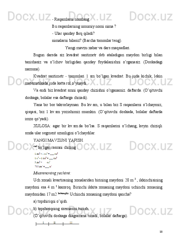 - Raqamlarni nomlang.
Bu raqamlarning umumiy nomi nima  ?
-  Ular qanday farq qiladi?
nimalarni  bilasiz? (Barcha tomonlar teng).
Yangi mavzu xabar va dars maqsadlari.
Bugun   darsda   siz   kvadrat   santimetr   deb   ataladigan   maydon   birligi   bilan
tanishasiz   va   o’lchov   birligidan   qanday   foydalanishni   o’rganasiz.   (Doskadagi
namuna).
Kvadrat   santimetr   -   tomonlari   1   sm   bo’lgan   kvadrat.   Bu   juda   kichik,   lekin
matematikada juda katta rol o’ynaydi.
Va endi biz kvadrat smni qanday chizishni o’rganamiz. daftarda.   (O’qituvchi
doskaga, bolalar esa daftarga chizadi).
Yana   bir   bor   takrorlayman:   Bu   kv.sm,   u   bilan   biz   S  raqamlarni   o’lchaymiz,
qisqasi,   biz   1   kv.sm   yozishimiz   mumkin.   (O’qituvchi   doskada,   bolalar   daftarda
imzo qo’yadi).
XULOSA:   agar   bir   kv.sm.da   bo’lsa.   S   raqamlarini   o’lchang,   keyin   chiziqli
smda ular segment uzunligini o’lchaydilar.
YANGI MAVZUNI YAPISH.
sm2 
bo’lgan rasmni chizing .
Muammoning yechimi:
Uch xonali kvartiraning xonalaridan birining maydoni 20 m  2  
, ikkinchisining
maydoni  esa   4 m   2  
kamroq.  Birinchi  ikkita  xonaning maydoni   uchinchi   xonaning
maydonidan 17 m2  kattaroqdir . 
Uchinchi xonaning maydoni qancha?
a) topshiriqni o’qish.
b) topshiriqning sxemasini tuzish.
(O’qituvchi doskaga diagramma tuzadi, bolalar daftarga).
18 