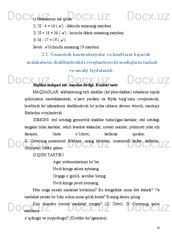 c) Muammoni hal qilish.
1) 20 - 4 = 16 ( м2 ) - ikkinchi xonaning maydoni.
2) 20 + 16 = 36 ( 
м 2
) - birinchi ikkita xonaning maydoni.
3) 36 - 17 = 19 ( 
м2 ).
Javob: 	
м2 Uchinchi xonaning 19 maydoni.
2.2. Geometrik konstruktsiyalar va hisoblarni bajarish
malakalarini shakllantirishda rivojlantiruvchi mashqlarni tanlash
va amaliy foydalanish .
Sinfdan tashqari ish: maydon birligi. Kvadrat metr.
MAQSADLAR: talabalarning turli shakllar (ko’pburchaklar) sohalarini topish
qobiliyatini   mustahkamlash;   o’zaro   yordam   va   foyda   tuyg’usini   rivojlantirish;
hisoblash  ko’nikmalarini  shakllantirish bo’yicha ishlarni  davom  ettirish;  mantiqiy
fikrlashni rivojlantirish.
JISMONI:   stol   ustidagi   geometrik   shakllar   tushirilgan   kartalar;   stol   ustidagi
tangalar bilan kartalar; sehrli kvadrat stakanlar, mevali rasmlar; pedometr yoki ruh
darajasi,   lenta   o’lchovi,   katlama   qoidasi,  
G.   Osterning   muammoli   kitoblari,   uning   kitoblari;   muammoli   daftar,   daftarlar,
chizmalar, oddiy qalam.
O’QISH TARTIBI:
Agar mehmonlarimiz bo’lsa
Hech kimga salom aytmang.
Orqaga o’girilib, savollar bering
Hech kimga javob bermang.
Men   sizga   yaxshi   maslahat   berdimmi?   Bu   kengashlar   nima   deb   ataladi?   Va
maslahat yaxshi bo’lishi uchun nima qilish kerak? Buning aksini qiling.
Kim   shunday   yomon   maslahat   yozgan?   (G.   Oster).   G.   Osterning   qaysi
asarlarini  
o’qidingiz va yoqtirdingiz? (Kitoblar ko’rgazmasi).
19 