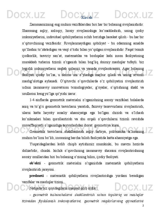 Kirish
Zamonamizning eng muhim vazifalaridan biri har bir bolaning rivojlanishidir.
Shaxsning   aqliy,   axloqiy,   hissiy   rivojlanishiga   ko’maklashish,   uning   ijodiy
imkoniyatlarini, individual qobiliyatlarini ochib berishga harakat qilish - bu har bir
o’qituvchining   vazifasidir.   Rivojlanmaydigan   qobiliyat   -   bu   odamning   amalda
qo’llashni to’xtatadigan va vaqt o’tishi bilan yo’qolgan rivojlanishdir. Faqat texnik
ijodkorlik,   tasviriy   san’at,   matematika   va   boshqalar   kabi   inson   faoliyatining
murakkab   turlarini   tizimli   o’rganish   bilan   bog’liq   doimiy   mashqlar   tufayli.   biz
tegishli   imkoniyatlarni   saqlab   qolamiz   va   yanada   rivojlantiramiz.   Agar   bolaning
faoliyati   ijodiy   bo’lsa,   u   doimo   uni   o’ylashga   majbur   qiladi   va   uning   sevimli
mashg’ulotiga   aylanadi.   O’qituvchi   o’quvchilarda   o’z   qobiliyatini   rivojlantirish
uchun   zamonaviy   innovatsion   texnologiyalar,   g’oyalar,   o’qitishning   shakl   va
usullarini keng yo’lga qo’yishi zarur.
1-4-sinflarda   geometrik   materialni   o’rganishning   asosiy   vazifalari   bolalarda
aniq   va   to’g’ri   geometrik   tasvirlarni   yaratish,   fazoviy   tasavvurlarni   rivojlantirish,
ularni   katta   hayotiy   amaliy   ahamiyatga   ega   bo’lgan   chizish   va   o’lchash
ko’nikmalari   bilan   qurollantirish   va   shu   orqali   o’quvchilarni   tizimli   ravishda
muvaffaqiyatli o’rganishga tayyorlashdan iborat. geometriya kursi.
Geometrik   tasvirlarni   shakllantirish   aqliy   tarbiya,   politexnika   ta’limining
muhim bo’limi bo’lib, insonning barcha bilish faoliyatida katta ahamiyatga ega.
Yuqoridagilardan   kelib   chiqib   aytishimiz   mumkinki,   bu   mavzu   hozirda
dolzarbdir,   chunki.   kichik   o’quvchining   zamonaviy   shaxsini   rivojlantirishning
asosiy omillaridan biri bu bolaning o’zining bilim, ijodiy faoliyati.
ob’ekti   -   geometrik   materialni   o’rganishda   matematik   qobiliyatlarni
rivojlantirish jarayoni.
predmeti   -   matematik   qobiliyatlarni   rivojlantirishga   yordam   beradigan
vazifalar va mashqlar tizimi.
Natijada biz quyidagilarni maqsad qilib oldik  :
-   geometrik   tushunchalarni   shakllantirish   uchun   topshiriq   va   mashqlar
tizimidan   foydalanish   imkoniyatlarini,   geometrik   miqdorlarning   qiymatlarini
2 