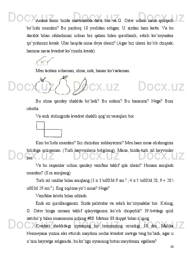 Ammo   hozir   bizda   matematika   darsi   bor   va   G.   Oster   uchun   nima   qiziqarli
bo’lishi   mumkin?   Bu   jumboq   10   yoshdan   oshgan.   U   sizdan   ham   katta.   Va   bu
darslik   bilan   ishlashimiz   uchun   biz   qalam   bilan   qurollanib,   sehrli   ko’zoynakni
qo’yishimiz kerak. Ular haqida nima deya olasiz? (Agar biz ularni ko’rib chiqsak,
hamma narsa kvadrat ko’rinishi kerak).
Men taxtani ochaman, olma, nok, banan ko’rsataman.
Bu   olma   qanday   shaklda   bo’ladi?   Bu   nokmi?   Bu   bananmi?   Nega?   Buni
isbotla.
Va endi stolingizda kvadrat shaklli qog’oz varaqlari bor.
Kim bo’lishi mumkin? Siz chizishni xohlaysizmi? Men ham nima olishingizni
bilishga qiziqaman. (Turli hayvonlarni belgilang). Mana, bizda turli xil hayvonlar
bor.
Va   bu   raqamlar   uchun   qanday   vazifani   taklif   qila   olasiz?   Nimani   aniqlash
mumkin? (S ni aniqlang).
Turli xil usullar bilan aniqlang (3 x 3 \u003d 9 sm  2 
, 4 x 5 \u003d 20, 9 + 20 \
u003d 29 sm  2 
). Eng oqilona yo’l nima? Nega?
Vazifalar kitobi bilan ishlash.
Endi   siz   qurollangansiz.   Sizda   palitralar   va   sehrli   ko’zoynaklar   bor.   Keling,
G.   Oster   bizga   nimani   taklif   qilayotganini   ko’rib   chiqaylik?   39-betdagi   qizil
xatcho’p bilan muammoni oching #88. Matnni 88 diqqat bilan o’qing.
Kvadrat   shaklidagi   oynaning   bir   tomonining   uzunligi   10   dm.   Malika
Nesmeyana yuzini aks ettirish maydoni necha kvadrat metrga teng bo’ladi, agar u
o’zini hayratga solganida, bu ko’zgu oynaning butun maydonini egallasa?
20 