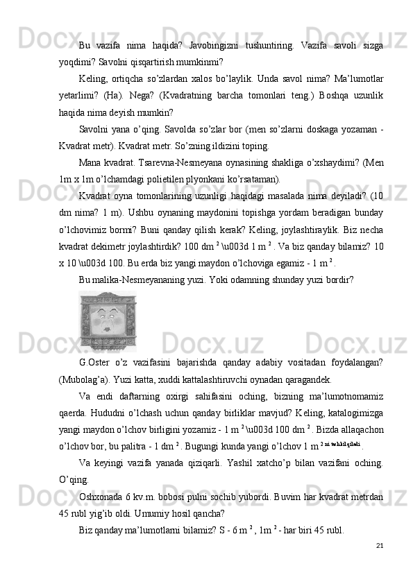 Bu   vazifa   nima   haqida?   Javobingizni   tushuntiring.   Vazifa   savoli   sizga
yoqdimi? Savolni qisqartirish mumkinmi?
Keling,   ortiqcha   so’zlardan   xalos   bo’laylik.   Unda   savol   nima?   Ma’lumotlar
yetarlimi?   (Ha).   Nega?   (Kvadratning   barcha   tomonlari   teng.)   Boshqa   uzunlik
haqida nima deyish mumkin?
Savolni  yana o’qing. Savolda  so’zlar  bor   (men so’zlarni  doskaga  yozaman  -
Kvadrat metr).  Kvadrat metr. So’zning ildizini toping.
Mana kvadrat. Tsarevna-Nesmeyana oynasining shakliga o’xshaydimi?   (Men
1m x 1m o’lchamdagi polietilen plyonkani ko’rsataman).
Kvadrat   oyna   tomonlarining   uzunligi   haqidagi   masalada   nima   deyiladi?   (10
dm   nima?   1   m).   Ushbu   oynaning   maydonini   topishga   yordam   beradigan   bunday
o’lchovimiz   bormi?   Buni   qanday   qilish   kerak?   Keling,   joylashtiraylik.   Biz   necha
kvadrat dekimetr joylashtirdik? 100 dm  2 
\u003d 1 m  2 
. Va biz qanday bilamiz? 10
x 10 \u003d 100. Bu erda biz yangi maydon o’lchoviga egamiz - 1 m  2 
.
Bu malika-Nesmeyananing yuzi. Yoki odamning shunday yuzi bordir?
G.Oster   o’z   vazifasini   bajarishda   qanday   adabiy   vositadan   foydalangan?
(Mubolag’a). Yuzi katta, xuddi kattalashtiruvchi oynadan qaragandek.
Va   endi   daftarning   oxirgi   sahifasini   oching,   bizning   ma’lumotnomamiz
qaerda.   Hududni   o’lchash   uchun   qanday   birliklar   mavjud?   Keling,   katalogimizga
yangi maydon o’lchov birligini yozamiz - 1 m  2 
\u003d 100 dm  2 
. Bizda allaqachon
o’lchov bor, bu palitra - 1 dm  2 
. Bugungi kunda yangi o’lchov 1 m  2 ni tashkil qiladi 
.
Va   keyingi   vazifa   yanada   qiziqarli.   Yashil   xatcho’p   bilan   vazifani   oching.
O’qing.
Oshxonada 6 kv.m. bobosi pulni sochib yubordi. Buvim har kvadrat metrdan
45 rubl yig’ib oldi. Umumiy hosil qancha?
Biz qanday ma’lumotlarni bilamiz? S - 6 m  2 
, 1m  2 
- har biri 45 rubl.
21 