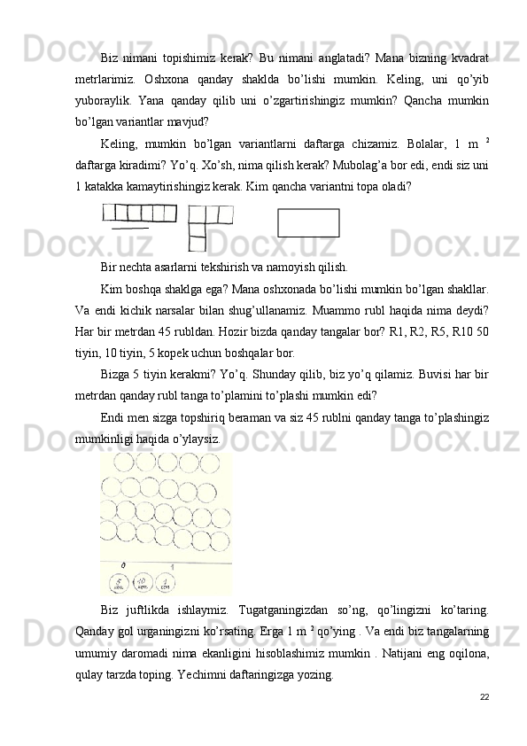 Biz   nimani   topishimiz   kerak?   Bu   nimani   anglatadi?   Mana   bizning   kvadrat
metrlarimiz.   Oshxona   qanday   shaklda   bo’lishi   mumkin.   Keling,   uni   qo’yib
yuboraylik.   Yana   qanday   qilib   uni   o’zgartirishingiz   mumkin?   Qancha   mumkin
bo’lgan variantlar mavjud?
Keling,   mumkin   bo’lgan   variantlarni   daftarga   chizamiz.   Bolalar,   1   m   2
daftarga kiradimi? Yo’q. Xo’sh, nima qilish kerak? Mubolag’a bor edi, endi siz uni
1 katakka kamaytirishingiz kerak. Kim qancha variantni topa oladi?
Bir nechta asarlarni tekshirish va namoyish qilish.
Kim boshqa shaklga ega? Mana oshxonada bo’lishi mumkin bo’lgan shakllar.
Va   endi   kichik   narsalar   bilan   shug’ullanamiz.  Muammo   rubl   haqida   nima   deydi?
Har bir metrdan 45 rubldan. Hozir bizda qanday tangalar bor? R1, R2, R5, R10 50
tiyin, 10 tiyin, 5 kopek uchun boshqalar bor.
Bizga 5 tiyin kerakmi? Yo’q. Shunday qilib, biz yo’q qilamiz. Buvisi har bir
metrdan qanday rubl tanga to’plamini to’plashi mumkin edi?
Endi men sizga topshiriq beraman va siz 45 rublni qanday tanga to’plashingiz
mumkinligi haqida o’ylaysiz.
Biz   juftlikda   ishlaymiz.   Tugatganingizdan   so’ng,   qo’lingizni   ko’taring.
Qanday gol urganingizni ko’rsating. Erga 1 m  2  
qo’ying . Va endi biz tangalarning
umumiy  daromadi   nima   ekanligini   hisoblashimiz   mumkin   .  Natijani   eng   oqilona,
qulay tarzda toping. Yechimni daftaringizga yozing.
22 