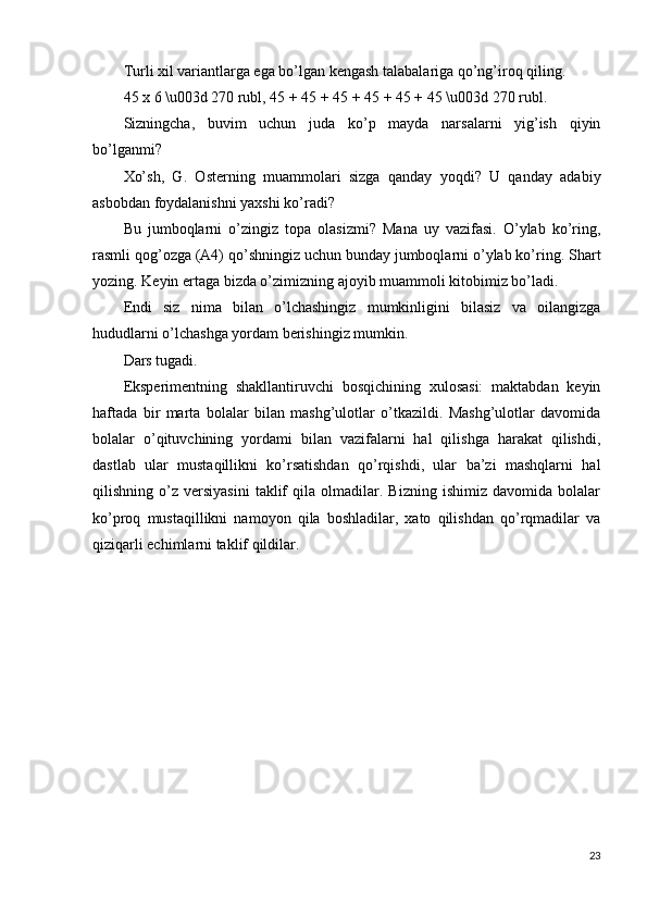 Turli xil variantlarga ega bo’lgan kengash talabalariga qo’ng’iroq qiling.
45 x 6 \u003d 270 rubl, 45 + 45 + 45 + 45 + 45 + 45 \u003d 270 rubl.
Sizningcha,   buvim   uchun   juda   ko’p   mayda   narsalarni   yig’ish   qiyin
bo’lganmi?
Xo’sh,   G.   Osterning   muammolari   sizga   qanday   yoqdi?   U   qanday   adabiy
asbobdan foydalanishni yaxshi ko’radi?
Bu   jumboqlarni   o’zingiz   topa   olasizmi?   Mana   uy   vazifasi.   O’ylab   ko’ring,
rasmli qog’ozga (A4) qo’shningiz uchun bunday jumboqlarni o’ylab ko’ring. Shart
yozing. Keyin ertaga bizda o’zimizning ajoyib muammoli kitobimiz bo’ladi.
Endi   siz   nima   bilan   o’lchashingiz   mumkinligini   bilasiz   va   oilangizga
hududlarni o’lchashga yordam berishingiz mumkin.
Dars tugadi.
Eksperimentning   shakllantiruvchi   bosqichining   xulosasi:   maktabdan   keyin
haftada   bir   marta   bolalar   bilan   mashg’ulotlar   o’tkazildi.   Mashg’ulotlar   davomida
bolalar   o’qituvchining   yordami   bilan   vazifalarni   hal   qilishga   harakat   qilishdi,
dastlab   ular   mustaqillikni   ko’rsatishdan   qo’rqishdi,   ular   ba’zi   mashqlarni   hal
qilishning  o’z   versiyasini   taklif   qila  olmadilar.  Bizning   ishimiz   davomida   bolalar
ko’proq   mustaqillikni   namoyon   qila   boshladilar,   xato   qilishdan   qo’rqmadilar   va
qiziqarli echimlarni taklif qildilar.
                                             
23