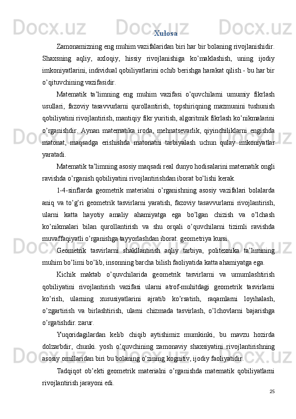 Xulosa
Zamonamizning eng muhim vazifalaridan biri har bir bolaning rivojlanishidir.
Shaxsning   aqliy,   axloqiy,   hissiy   rivojlanishiga   ko’maklashish,   uning   ijodiy
imkoniyatlarini, individual qobiliyatlarini ochib berishga harakat qilish - bu har bir
o’qituvchining vazifasidir.
Matematik   ta’limning   eng   muhim   vazifasi   o’quvchilarni   umumiy   fikrlash
usullari,   fazoviy   tasavvurlarni   qurollantirish,   topshiriqning   mazmunini   tushunish
qobiliyatini rivojlantirish, mantiqiy fikr yuritish, algoritmik fikrlash ko’nikmalarini
o’rganishdir.   Aynan   matematika   iroda,   mehnatsevarlik,   qiyinchiliklarni   engishda
matonat,   maqsadga   erishishda   matonatni   tarbiyalash   uchun   qulay   imkoniyatlar
yaratadi.
Matematik ta’limning asosiy maqsadi real dunyo hodisalarini matematik ongli
ravishda o’rganish qobiliyatini rivojlantirishdan iborat bo’lishi kerak.
1-4-sinflarda   geometrik   materialni   o’rganishning   asosiy   vazifalari   bolalarda
aniq   va   to’g’ri   geometrik   tasvirlarni   yaratish,   fazoviy   tasavvurlarni   rivojlantirish,
ularni   katta   hayotiy   amaliy   ahamiyatga   ega   bo’lgan   chizish   va   o’lchash
ko’nikmalari   bilan   qurollantirish   va   shu   orqali   o’quvchilarni   tizimli   ravishda
muvaffaqiyatli o’rganishga tayyorlashdan iborat. geometriya kursi.
Geometrik   tasvirlarni   shakllantirish   aqliy   tarbiya,   politexnika   ta’limining
muhim bo’limi bo’lib, insonning barcha bilish faoliyatida katta ahamiyatga ega.
Kichik   maktab   o’quvchilarida   geometrik   tasvirlarni   va   umumlashtirish
qobiliyatini   rivojlantirish   vazifasi   ularni   atrof-muhitdagi   geometrik   tasvirlarni
ko’rish,   ularning   xususiyatlarini   ajratib   ko’rsatish,   raqamlarni   loyihalash,
o’zgartirish   va   birlashtirish,   ularni   chizmada   tasvirlash,   o’lchovlarni   bajarishga
o’rgatishdir. zarur.
Yuqoridagilardan   kelib   chiqib   aytishimiz   mumkinki,   bu   mavzu   hozirda
dolzarbdir,   chunki.   yosh   o’quvchining   zamonaviy   shaxsiyatini   rivojlantirishning
asosiy omillaridan biri bu bolaning o’zining kognitiv, ijodiy faoliyatidir.
Tadqiqot   ob’ekti   geometrik   materialni   o’rganishda   matematik   qobiliyatlarni
rivojlantirish jarayoni edi.
25 