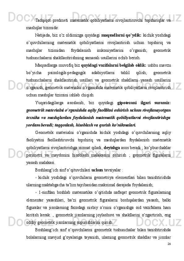 Tadqiqot   predmeti   matematik   qobiliyatlarni   rivojlantiruvchi   topshiriqlar   va
mashqlar tizimidir.
Natijada, biz o’z oldimizga quyidagi   maqsadlarni qo’ydik:   kichik yoshdagi
o’quvchilarning   matematik   qobiliyatlarini   rivojlantirish   uchun   topshiriq   va
mashqlar   tizimidan   foydalanish   imkoniyatlarini   o’rganish;   geometrik
tushunchalarni shakllantirishning samarali usullarini ochib berish.
Maqsadlarga muvofiq biz  quyidagi vazifalarni belgilab oldik:  ushbu mavzu
bo’yicha   psixologik-pedagogik   adabiyotlarni   tahlil   qilish;   geometrik
tushunchalarni   shakllantirish   usullari   va   geometrik   shakllarni   yasash   usullarini
o’rganish; geometrik materialni o’rganishda matematik qobiliyatlarni rivojlantirish
uchun mashqlar tizimini ishlab chiqish.
Yuqoridagilarga   asoslanib,   biz   quyidagi   gipotezani   ilgari   suramiz:
geometrik materialni o’rganishda  aqliy faollikni oshirish  uchun  rivojlanayotgan
texnika   va   mashqlardan   foydalanish   matematik   qobiliyatlarni   rivojlantirishga
yordam beradi; taqqoslash, hisoblash va qurish ko’nikmalari.
Geometrik   materialni   o’rganishda   kichik   yoshdagi   o’quvchilarning   aqliy
faoliyatini   faollashtiruvchi   topshiriq   va   mashqlardan   foydalanish   matematik
qobiliyatlarni rivojlantirishga xizmat qiladi,  deyishga  asos beradi ;  ko’pburchaklar
perimetri   va   maydonini   hisoblash   malakasini   oshirish   ;   geometrik   figuralarni
yasash malakasi.
Boshlang’ich sinf o’qituvchilari  uchun  tavsiyalar :
-   kichik   yoshdagi   o’quvchilarni   geometriya   elementlari   bilan   tanishtirishda
ularning maktabgacha ta’lim tajribasidan maksimal darajada foydalanish;
-   1-sinfdan   boshlab   matematika   o’qitishda   nafaqat   geometrik   figuralarning
elementar   yasashlari,   ba’zi   geometrik   figuralarni   boshqalardan   yasash,   balki
figuralar   va   jismlarning   fazodagi   nisbiy   o’rnini   o’rganishga   oid   vazifalarni   ham
kiritish   kerak.   ,   geometrik   jismlarning   joylashuvi   va   shakllarini   o’zgartirish,   eng
oddiy geometrik jismlarning supurishlarini qurish.
Boshlang’ich   sinf   o’quvchilarini   geometrik   tushunchalar   bilan   tanishtirishda
bolalarning   mavjud   g’oyalariga   tayanish,   ularning   geometrik   shakllar   va   jismlar
26