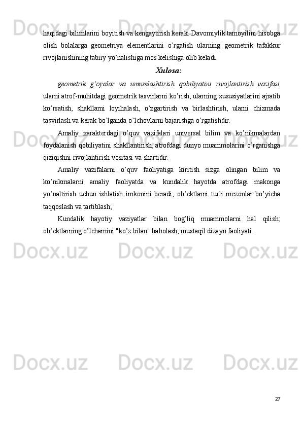 haqidagi bilimlarini boyitish va kengaytirish kerak. Davomiylik tamoyilini hisobga
olish   bolalarga   geometriya   elementlarini   o’rgatish   ularning   geometrik   tafakkur
rivojlanishining tabiiy yo’nalishiga mos kelishiga olib keladi.
Xulosa:
geometrik   g’oyalar   va   umumlashtirish   qobiliyatini   rivojlantirish   vazifasi
ularni atrof-muhitdagi geometrik tasvirlarni ko’rish, ularning xususiyatlarini ajratib
ko’rsatish,   shakllarni   loyihalash,   o’zgartirish   va   birlashtirish,   ularni   chizmada
tasvirlash va kerak bo’lganda o’lchovlarni bajarishga o’rgatishdir.
Amaliy   xarakterdagi   o’quv   vazifalari   universal   bilim   va   ko’nikmalardan
foydalanish qobiliyatini shakllantirish, atrofdagi dunyo muammolarini o’rganishga
qiziqishni rivojlantirish vositasi va shartidir.
Amaliy   vazifalarni   o’quv   faoliyatiga   kiritish   sizga   olingan   bilim   va
ko’nikmalarni   amaliy   faoliyatda   va   kundalik   hayotda   atrofdagi   makonga
yo’naltirish   uchun   ishlatish   imkonini   beradi;   ob’ektlarni   turli   mezonlar   bo’yicha
taqqoslash va tartiblash;
Kundalik   hayotiy   vaziyatlar   bilan   bog’liq   muammolarni   hal   qilish;
ob’ektlarning o’lchamini "ko’z bilan" baholash; mustaqil dizayn faoliyati.
27 