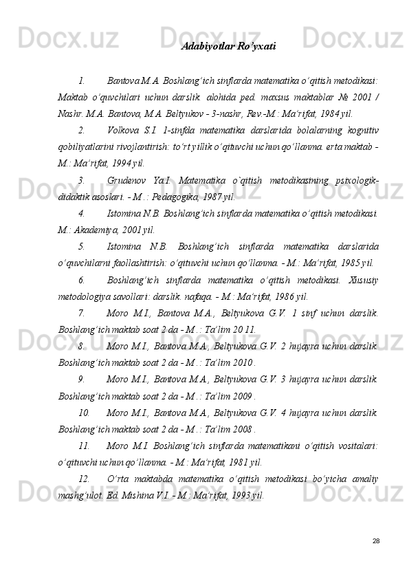 Adabiyotlar Ro’yxati
1. Bantova M.A. Boshlang’ich sinflarda matematika o’qitish metodikasi:
Maktab   o’quvchilari   uchun   darslik.   alohida   ped.   maxsus   maktablar   №   2001   /
Nashr. M.A. Bantova, M.A. Beltyukov - 3-nashr, Rev.-M.: Ma’rifat, 1984 yil.
2. Volkova   S.I.   1-sinfda   matematika   darslarida   bolalarning   kognitiv
qobiliyatlarini rivojlantirish: to’rt yillik o’qituvchi uchun qo’llanma. erta maktab -
M.: Ma’rifat, 1994 yil.
3. Grudenov   Ya.I.   Matematika   o`qitish   metodikasining   psixologik-
didaktik asoslari. - M .: Pedagogika, 1987 yil.
4. Istomina N.B. Boshlang’ich sinflarda matematika o’qitish metodikasi.
M.: Akademiya, 2001 yil.
5. Istomina   N.B.   Boshlang’ich   sinflarda   matematika   darslarida
o’quvchilarni faollashtirish: o’qituvchi uchun qo’llanma. - M.: Ma’rifat, 1985 yil.
6. Boshlang’ich   sinflarda   matematika   o’qitish   metodikasi.   Xususiy
metodologiya savollari: darslik. nafaqa. - M.: Ma’rifat, 1986 yil.
7. Moro   M.I.,   Bantova   M.A.,   Beltyukova   G.V.   1   sinf   uchun   darslik.
Boshlang’ich maktab soat 2 da - M .: Ta’lim 20  11.
8. Moro   M.I.,  Bantova   M.A.,  Beltyukova   G.V.  2  hujayra   uchun  darslik.
Boshlang’ich maktab soat 2 da - M .: Ta’lim 2010  .
9. Moro   M.I.,  Bantova   M.A.,  Beltyukova   G.V.  3  hujayra   uchun  darslik.
Boshlang’ich maktab soat 2 da - M .: Ta’lim 2009  .
10. Moro   M.I.,  Bantova   M.A.,  Beltyukova   G.V.  4  hujayra   uchun  darslik.
Boshlang’ich maktab soat 2 da - M .: Ta’lim 2008  .
11. Moro   M.I.   Boshlang’ich   sinflarda   matematikani   o’qitish   vositalari:
o’qituvchi uchun qo’llanma. - M.: Ma’rifat, 1981 yil.
12. O’rta   maktabda   matematika   o’qitish   metodikasi   bo’yicha   amaliy
mashg’ulot. Ed. Mishina V.I. - M.: Ma’rifat, 1993 yil.
28 