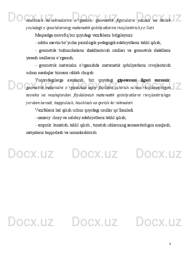 hisoblash   ko’nikmalarini   o’rganish;   geometrik   figuralarni   yasash   va   kichik
yoshdagi o’quvchilarning matematik qobiliyatlarini rivojlantirish yo’llari.
Maqsadga muvofiq biz quyidagi vazifalarni belgilaymiz:
- ushbu mavzu bo’yicha psixologik-pedagogik adabiyotlarni tahlil qilish;
-   geometrik   tushunchalarni   shakllantirish   usullari   va   geometrik   shakllarni
yasash usullarini o’rganish;
-   geometrik   materialni   o’rganishda   matematik   qobiliyatlarni   rivojlantirish
uchun mashqlar tizimini ishlab chiqish.
Yuqoridagilarga   asoslanib,   biz   quyidagi   gipotezani   ilgari   suramiz:
geometrik   materialni   o’rganishda   aqliy   faollikni   oshirish   uchun   rivojlanayotgan
texnika   va   mashqlardan   foydalanish   matematik   qobiliyatlarni   rivojlantirishga
yordam beradi; taqqoslash, hisoblash va qurish ko’nikmalari.
Vazifalarni hal qilish uchun quyidagi usullar qo’llaniladi:
- nazariy: ilmiy va uslubiy adabiyotlarni tahlil qilish;
- empirik: kuzatish, tahlil qilish  , tuzatish ishlarining samaradorligini aniqlash,
natijalarni taqqoslash va umumlashtirish.
3 