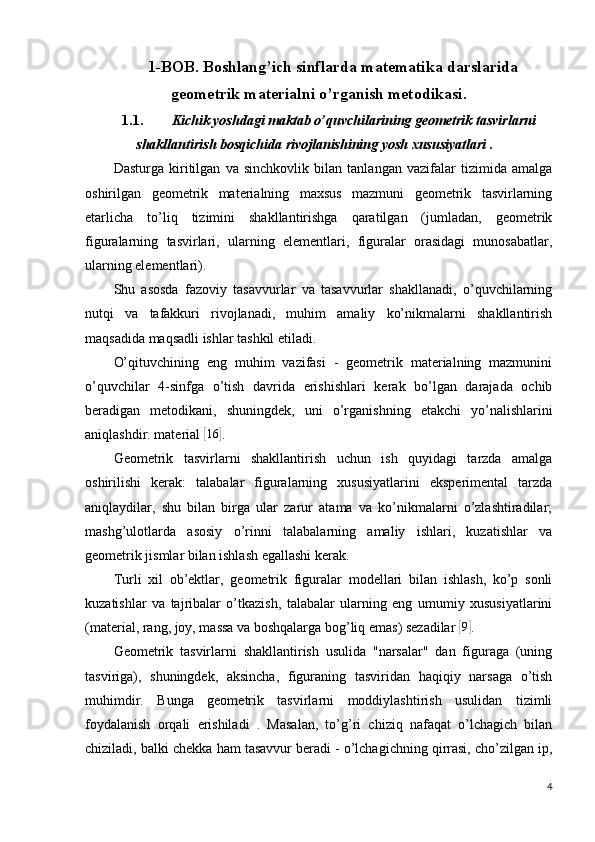 1-BOB. Boshlang’ich sinflarda matematika darslarida
geometrik materialni o’rganish metodikasi.
1.1. Kichik yoshdagi maktab o’quvchilarining geometrik tasvirlarni
shakllantirish bosqichida rivojlanishining  yosh xususiyatlari .
Dasturga   kiritilgan   va   sinchkovlik   bilan   tanlangan   vazifalar   tizimida   amalga
oshirilgan   geometrik   materialning   maxsus   mazmuni   geometrik   tasvirlarning
etarlicha   to’liq   tizimini   shakllantirishga   qaratilgan   (jumladan,   geometrik
figuralarning   tasvirlari,   ularning   elementlari,   figuralar   orasidagi   munosabatlar,
ularning elementlari).
Shu   asosda   fazoviy   tasavvurlar   va   tasavvurlar   shakllanadi,   o’quvchilarning
nutqi   va   tafakkuri   rivojlanadi,   muhim   amaliy   ko’nikmalarni   shakllantirish
maqsadida maqsadli ishlar tashkil etiladi.
O’qituvchining   eng   muhim   vazifasi   -   geometrik   materialning   mazmunini
o’quvchilar   4-sinfga   o’tish   davrida   erishishlari   kerak   bo’lgan   darajada   ochib
beradigan   metodikani,   shuningdek,   uni   o’rganishning   etakchi   yo’nalishlarini
aniqlashdir. material [16	] .
Geometrik   tasvirlarni   shakllantirish   uchun   ish   quyidagi   tarzda   amalga
oshirilishi   kerak:   talabalar   figuralarning   xususiyatlarini   eksperimental   tarzda
aniqlaydilar,   shu   bilan   birga   ular   zarur   atama   va   ko’nikmalarni   o’zlashtiradilar;
mashg’ulotlarda   asosiy   o’rinni   talabalarning   amaliy   ishlari,   kuzatishlar   va
geometrik jismlar bilan ishlash egallashi kerak.
Turli   xil   ob’ektlar,   geometrik   figuralar   modellari   bilan   ishlash,   ko’p   sonli
kuzatishlar   va   tajribalar   o’tkazish,   talabalar   ularning   eng   umumiy   xususiyatlarini
(material, rang, joy, massa va boshqalarga bog’liq emas) sezadilar 	
[9] .
Geometrik   tasvirlarni   shakllantirish   usulida   "narsalar"   dan   figuraga   (uning
tasviriga),   shuningdek,   aksincha,   figuraning   tasviridan   haqiqiy   narsaga   o’tish
muhimdir.   Bunga   geometrik   tasvirlarni   moddiylashtirish   usulidan   tizimli
foydalanish   orqali   erishiladi   .   Masalan,   to’g’ri   chiziq   nafaqat   o’lchagich   bilan
chiziladi, balki chekka ham tasavvur beradi - o’lchagichning qirrasi, cho’zilgan ip,
4 