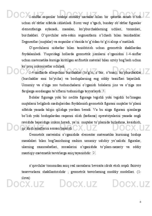 1-sinfda   raqamlar   boshqa   moddiy   narsalar   bilan   bir   qatorda   sanab   o’tish
uchun ob’ektlar sifatida ishlatiladi. Biroz vaqt o’tgach, bunday ob’ektlar figuralar
elementlariga   aylanadi,   masalan,   ko’pburchaklarning   uchlari,   tomonlari,
burchaklari.   O’quvchilar   asta-sekin   segmentlarni   o’lchash   bilan   tanishadilar.
Segmentlar (nuqtalar) va raqamlar o’rtasida to’g’ridan-to’g’ri aloqa o’rnatiladi.
O’quvchilarni   nisbatlar   bilan   tanishtirish   uchun   geometrik   shakllardan
foydalaniladi.   Yuqoridagi   hollarda   geometrik   jismlarni   o’rganishni   1-4-sinflar
uchun matematika kursiga kiritilgan arifmetik material bilan uzviy bog’lash uchun
ko’proq imkoniyatlar ochiladi.
1-4-sinflarda   allaqachon   burchaklar   (to’g’ri,   o’tkir,   o’tmas),   ko’pburchaklar
(burchaklar   soni   bo’yicha)   va   boshqalarning   eng   oddiy   tasniflari   bajariladi.
Umumiy   va   o’ziga   xos   tushunchalarni   o’rganish   bolalarni   jins   va   o’ziga   xos
farqlarga asoslangan ta’riflarni tushunishga tayyorlaydi.[ 5] .
Bolalar   figuraga   yoki   bir   nechta   figuraga   tegishli   yoki   tegishli   bo’lmagan
nuqtalarni belgilash mashqlaridan foydalanish geometrik figurani nuqtalar to’plami
sifatida   yanada   talqin   qilishga   yordam   beradi.   Va   bu   sizga   figurani   qismlarga
bo’lish   yoki   boshqalardan   raqamni   olish   (katlama)   operatsiyalarini   yanada   ongli
ravishda bajarishga imkon beradi, ya’ni. nuqtalar to’plamida birlashma, kesishish,
qo’shish amallarini asosan bajarish.
Geometrik   materialni   o’rganishda   elementar   matematika   kursining   boshqa
masalalari   bilan   bog’lanishning   muhim   umumiy   uslubiy   yo’nalishi   figuralar,
ularning   munosabatlari,   xossalarini   o’rganishda   to’plam-nazariy   va   oddiy
mantiqiy-matematik tasvirlarga aniq tayanishdir. 	
[2] .
o’quvchilar tomonidan aniq real narsalarni bevosita idrok etish orqali fazoviy
tasavvurlarni   shakllantirishdir   ;   geometrik   tasvirlarning   moddiy   modellari.   (1-
ilova)
6 