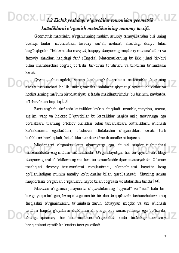 1.2.Kichik yoshdagi o’quvchilar tomonidan geometrik
kattaliklarni o’rganish metodikasining umumiy tavsifi.
Geometrik materialni o’rganishning muhim uslubiy tamoyillaridan biri uning
boshqa   fanlar:   informatika,   tasviriy   san’at,   mehnat,   atrofdagi   dunyo   bilan
bog’liqligidir. "Matematika mavjud, haqiqiy dunyoning miqdoriy munosabatlari va
fazoviy   shakllari   haqidagi   fan"   (Engels).   Matematikaning   bu   ikki   jihati   bir-biri
bilan   chambarchas   bog’liq   bo’lishi,   bir-birini   to’ldirishi   va   bir-birini   ta’minlashi
kerak.
Qiymat,   shuningdek,   raqam   boshlang’ich   maktab   matematika   kursining
asosiy   tushunchasi   bo’lib,   uning   vazifasi   bolalarda   qiymat   g’oyasini   ob’ektlar   va
hodisalarning ma’lum bir xususiyati sifatida shakllantirishdir, bu birinchi navbatda.
o’lchov bilan bog’liq [10	] .
Boshlang’ich   sinflarda   kattaliklar   ko’rib   chiqiladi:   uzunlik,   maydon,   massa,
sig’im,   vaqt   va   hokazo.O’quvchilar   bu   kattaliklar   haqida   aniq   tasavvurga   ega
bo’lishlari,   ularning   o’lchov   birliklari   bilan   tanishishlari,   kattaliklarni   o’lchash
ko’nikmasini   egallashlari,   o’lchovni   ifodalashni   o’rganishlari   kerak.   turli
birliklarni hosil qiladi, kattaliklar ustida arifmetik amallarni bajaradi.
Miqdorlarni   o’rganish   katta   ahamiyatga   ega,   chunki   miqdor   tushunchasi
matematikada eng muhim  tushunchadir. O’rganilayotgan har  bir  qiymat  atrofdagi
dunyoning real ob’ektlarining ma’lum bir umumlashtirilgan xususiyatidir. O’lchov
mashqlari   fazoviy   tasavvurlarni   rivojlantiradi,   o’quvchilarni   hayotda   keng
qo’llaniladigan   muhim   amaliy   ko’nikmalar   bilan   qurollantiradi.   Shuning   uchun
miqdorlarni o’rganish o’rganishni hayot bilan bog’lash vositalaridan biridir 	
[14	] .
Mavzuni   o’rganish   jarayonida   o’quvchilarning   “qiymat”   va   “son”   kabi   bir-
biriga yaqin bo’lgan, biroq o’ziga xos bir-biridan farq qiluvchi tushunchalarni aniq
farqlashni   o’rganishlarini   ta’minlash   zarur.   Muayyan   miqdor   va   uni   o’lchash
usullari   haqida   g’oyalarni   shakllantirish   o’ziga   xos   xususiyatlarga   ega   bo’lsa-da,
shunga   qaramay,   har   bir   miqdorni   o’rganishda   sodir   bo’ladigan   umumiy
bosqichlarni ajratib ko’rsatish tavsiya etiladi:
7 