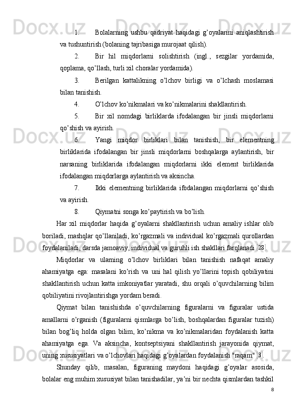 1. Bolalarning   ushbu   qadriyat   haqidagi   g’oyalarini   aniqlashtirish
va tushuntirish (bolaning tajribasiga murojaat qilish).
2. Bir   hil   miqdorlarni   solishtirish   (ingl.,   sezgilar   yordamida,
qoplama, qo’llash, turli xil choralar yordamida).
3. Berilgan   kattalikning   o’lchov   birligi   va   o’lchash   moslamasi
bilan tanishish.
4. O’lchov ko’nikmalari va ko’nikmalarini shakllantirish.
5. Bir   xil   nomdagi   birliklarda   ifodalangan   bir   jinsli   miqdorlarni
qo’shish va ayirish.
6. Yangi   miqdor   birliklari   bilan   tanishish,   bir   elementning
birliklarida   ifodalangan   bir   jinsli   miqdorlarni   boshqalarga   aylantirish,   bir
narsaning   birliklarida   ifodalangan   miqdorlarni   ikki   element   birliklarida
ifodalangan miqdorlarga aylantirish va aksincha.
7. Ikki   elementning   birliklarida   ifodalangan   miqdorlarni   qo’shish
va ayirish.
8. Qiymatni songa ko’paytirish va bo’lish.
Har   xil   miqdorlar   haqida   g’oyalarni   shakllantirish   uchun   amaliy   ishlar   olib
boriladi, mashqlar qo’llaniladi, ko’rgazmali va individual ko’rgazmali qurollardan
foydalaniladi, darsda jamoaviy, individual va guruhli ish shakllari farqlanadi [ 28	]
.
Miqdorlar   va   ularning   o’lchov   birliklari   bilan   tanishish   nafaqat   amaliy
ahamiyatga   ega:   masalani   ko’rish   va   uni   hal   qilish   yo’llarini   topish   qobiliyatini
shakllantirish  uchun katta  imkoniyatlar  yaratadi,  shu  orqali   o’quvchilarning bilim
qobiliyatini rivojlantirishga yordam beradi.
Qiymat   bilan   tanishishda   o’quvchilarning   figuralarni   va   figuralar   ustida
amallarni   o’rganish   (figuralarni   qismlarga   bo’lish,   boshqalardan   figuralar   tuzish)
bilan   bog’liq   holda   olgan   bilim,   ko’nikma   va   ko’nikmalaridan   foydalanish   katta
ahamiyatga   ega.   Va   aksincha,   kontseptsiyani   shakllantirish   jarayonida   qiymat,
uning xususiyatlari va o’lchovlari haqidagi g’oyalardan foydalanish "raqam" 	
[3] .
Shunday   qilib,   masalan,   figuraning   maydoni   haqidagi   g’oyalar   asosida,
bolalar eng muhim xususiyat bilan tanishadilar, ya’ni bir nechta qismlardan tashkil
8 