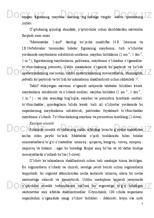 topgan   figuraning   maydoni   ularning   yig’indisiga   tengdir.   ushbu   qismlarning
joylari.
O’qitishning   qiyinligi   shundaki,   o’qituvchilar   uchun   darsliklardan   materialni
farqlash oson emas.
"Matematika.   2-sinf"   darsligi   bo’yicha   mualliflar   N.B.   Istomina   va
I.B.Nefedovalar   tomonidan   bolalar   figuraning   maydonini,   turli   o’lchovlar
yordamida maydonlarni solishtirish usullarini, maydon birliklarini (1 sm  2 
, 1 dm  2 
,
1 m   2  
), figuralarning maydonlarini, palitrasini, maydonini o’lchashni o’rganadilar.
to’rtburchakning   perimetri.   Ushbu   masalalarni   o’rganish   ko’paytirish   va   bo’lish
operatsiyalarining ma’nosini, ushbu operatsiyalarning xususiyatlarini, shuningdek,
jadvalli ko’paytirish va bo’lish ko’nikmalarini shakllantirish uchun ishlatiladi [ 7]
.
Taklif   etilayotgan   mavzuni   o’rganish   natijasida   talabalar   bilishlari   kerak:
maydonlarni solishtirish va o’lchash usullari, maydon birliklari (1 sm   2  
, 1 dm   2  
,  
1   m   2  
)   -   va   ular   orasidagi   bog’liqlik,   maydon   va   perimetrni   hisoblash   usullari.
to’rtburchaklar;   quyidagilarni   bilishi   kerak:   turli   xil   o’lchovlar   yordamida   bu
raqamlarning   maydonlarini   solishtirish,   palitradan   foydalanib   to’rtburchaklar
maydonini o’lchash. To’rtburchakning maydoni va perimetrini hisoblang  (2-ilova).
Kesilgan uzunlik.
Bolalarda uzunlik ob’ektlarning mulki sifatidagi birinchi g’oyalar maktabdan
ancha   oldin   paydo   bo’ladi.   Maktabda   o’qish   boshlanishi   bilan   bolalar
munosabatlarni to’g’ri o’rnatadilar: uzunroq - qisqaroq, kengroq - torroq, uzoqroq -
yaqinroq   va   hokazo.   ,   agar   bu   boradagi   farqlar   aniq   bo’lsa   va   ob’ektlar   boshqa
xususiyatlarda o’xshash bo’lsa (3-ilova).
O’lchov   ko’nikmalarini   shakllantirish   uchun   turli   mashqlar   tizimi   kiritilgan.
Bu   segmentlarni   o’lchash   va   chizish;   savolga   javob   berish   uchun   segmentlarni
taqqoslash:   bir   segment   ikkinchisidan   necha   santimetr   uzunroq;   ularni   bir   necha
santimetrga   oshirish   va   kamaytirish.   Ushbu   mashqlarni   bajarish   jarayonida
o’quvchilar   uzunlik   tushunchasini   ma’lum   bir   segmentga   to’g’ri   keladigan
santimetrlar   soni   sifatida   shakllantiradilar.   Keyinchalik,   100   ichida   raqamlarni
raqamlashni   o’rganishda   yangi   o’lchov   birliklari   -   dekimetr,   keyin   esa   metr
9 