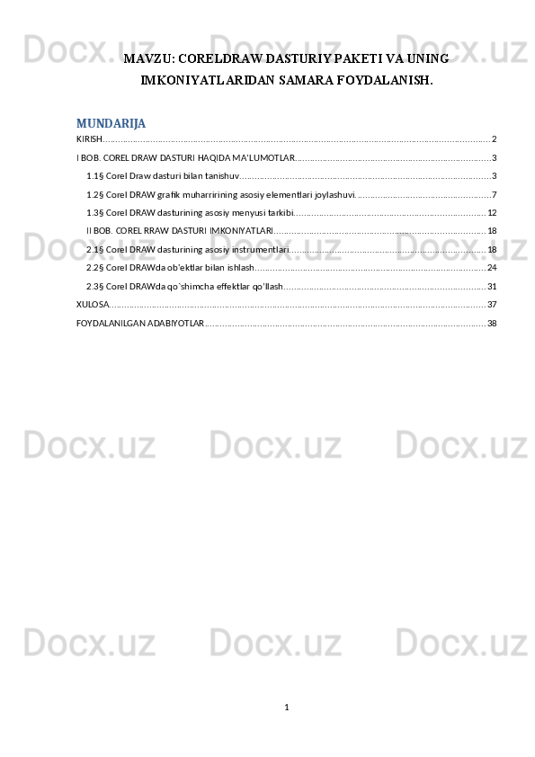 MAVZU:   CORELDRAW DASTURIY PAKETI VA UNING
IMKONIYATLARIDAN SAMARA FOYDALANISH.
MUNDARIJA
KIRISH .......................................................................................................................................................... 2
I BOB. COREL DRAW DASTURI HAQIDA MA’LUMOTLAR. ............................................................................. 3
1.1§ Corel Draw dasturi bilan tanishuv. ................................................................................................... 3
1.2§ Corel DRAW grafik muharririning asosiy elementlari joylashuvi. ..................................................... 7
1.3§ Corel DRAW dasturining asosiy menyusi tarkibi. ........................................................................... 12
II BOB. COREL RRAW DASTURI IMKONIYATLARI. ................................................................................... 18
2.1§ Corel DRAW dasturining asosiy instrumentlari.. ............................................................................ 18
2.2§ Corel DRAWda ob'ektlar bilan ishlash. ........................................................................................... 24
2.3§ Corel DRAWda qo`shimcha effektlar qo’llash. ............................................................................... 31
XULOSA ...................................................................................................................................................... 37
FOYDALANILGAN ADABIYOTLAR ................................................................................................................ 38
1 