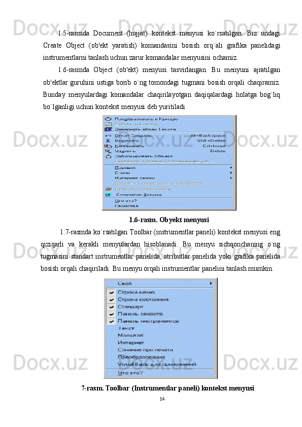 1.5-rasmda   Document   (hujjat)   kontekst   menyusi   ko`rsatilgan.   Biz   undagi
Create   Object   (ob'ekt   yaratish)   komandasini   bosish   orq`ali   grafika   panelidagi
instrumentlarni tanlash uchun zarur komandalar menyusini ochamiz. 
1.6-rasmda   Object   (ob'ekt)   menyusi   tasvirlangan.   Bu   menyuni   ajratilgan
ob'ektlar guruhini  ustiga borib o`ng tomondagi tugmani bosish orqali  chaqiramiz.
Bunday   menyulardagi   komandalar   chaqirilayotgan   daqiqalardagi   holatga   bog`liq
bo`lganligi uchun kontekst menyusi deb yuritiladi.
1.6-rasm. Obyekt menyusi
          1.7-rasmda ko`rsatilgan Toolbar (instrumentlar paneli) kontekst menyusi eng
qiziqarli   va   kerakli   menyulardan   hisoblanadi.   Bu   menyu   sichqonchaning   o`ng
tugmasini standart instrumentlar panelida, atributlar panelida yoki grafika panelida
bosish orqali chaqiriladi. Bu menyu orqali instrumentlar panelini tanlash mumkin.
7-rasm.   Toolbar (Instrumentlar paneli) kontekst menyusi
14 
