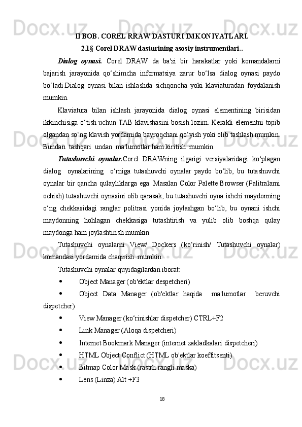 II BOB. COREL RRAW DASTURI IMKONIYATLARI.
2.1 §  Corel DRAW dasturining asosiy instrumentlari..
Dialog   oynasi.   Corel   DRAW   da   ba'zi   bir   harakatlar   yoki   komandalarni
bajarish   jarayonida   qo‘shimcha   informatsiya   zarur   bo‘lsa   dialog   oynasi   paydo
bo‘ladi.Dialog   oynasi   bilan   ishlashda   sichqoncha   yoki   klaviaturadan   foydalanish
mumkin.
Klaviatura   bilan   ishlash   jarayonida   dialog   oynasi   elementining   birisidan
ikkinchisiga o‘tish uchun TAB klavishasini bosish lozim. Kerakli elementni topib
olgandan so‘ng klavish yordamida bayroqchani qo‘yish yoki olib tashlash mumkin.
Bundan  tashqari  undan  ma'lumotlar ham kiritish  mumkin.
Tutashuvchi   oynalar. Corel   DRAWning   ilgarigi   versiyalaridagi   ko‘plagan
dialog     oynalarining     o‘rniga   tutashuvchi   oynalar   paydo   bo‘lib,   bu   tutashuvchi
oynalar bir qancha qulayliklarga ega. Masalan Color Palette Browser (Palitralarni
ochish) tutashuvchi oynasini olib qarasak, bu tutashuvchi oyna ishchi maydonning
o‘ng   chekkasidagi   ranglar   politrasi   yonida   joylashgan   bo‘lib,   bu   oynani   ishchi
maydonning   hohlagan   chekkasiga   tutashtirish   va   yulib   olib   boshqa   qulay
maydonga ham joylashtirish mumkin.
Tutashuvchi   oynalarni   View/   Dockers   (ko‘rinish/   Tutashuvchi   oynalar)
komandasi yordamida chaqirish  mumkin.
Tutashuvchi oynalar quyidagilardan iborat:
 Object Manager (ob'ektlar despetcheri)
 Object   Data   Manager   (ob'ektlar   haqida     ma'lumotlar     beruvchi
dispetcher)
 View Manager (ko‘rinishlar dispetcher) CTRL+F2 
 Link Manager (Aloqa dispetcheri)
 Internet Bookmark Manager (internet zakladkalari dispetcheri)
 HTML Object Conflict (HTML ob'ektlar koeffitsenti)
 Bitmap Color Mask (rastrli rangli maska)
 Lens (Linza) Alt +F3
18 
