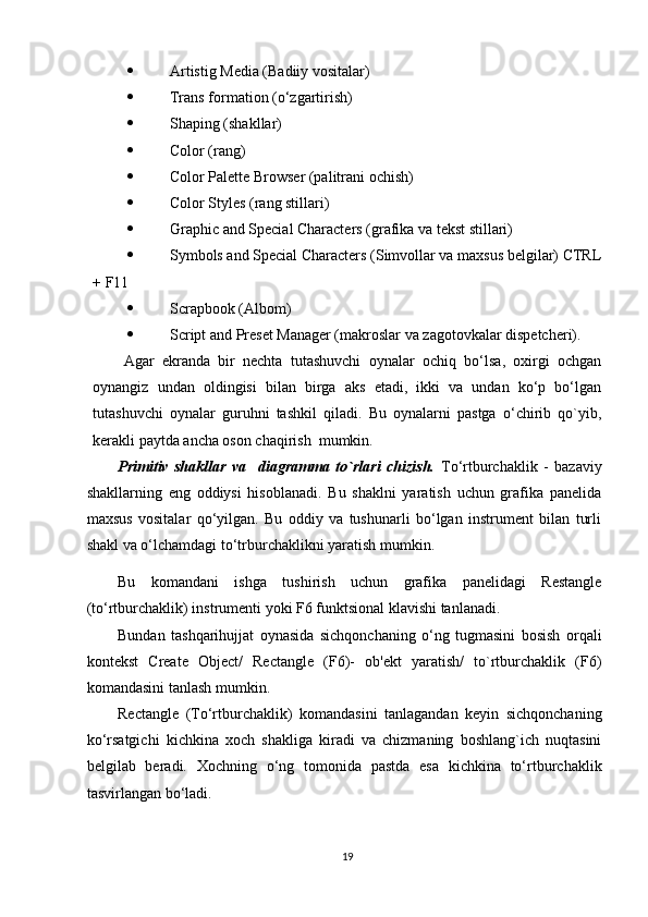 Artistig Media (Badiiy vositalar)
 Trans formation (o‘zgartirish)
 Shaping (shakllar)
 Color (rang)
 Color Palette Browser (palitrani ochish)
 Color Styles (rang stillari)
 Graphic and Special Characters (grafika va tekst stillari) 
 Symbols and Special Characters (Simvollar va maxsus belgilar) CTRL
+ F11
 Scrapbook (Albom)
 Script and Preset Manager (makroslar va zagotovkalar dispetcheri).
Agar   ekranda   bir   nechta   tutashuvchi   oynalar   ochiq   bo‘lsa,   oxirgi   ochgan
oynangiz   undan   oldingisi   bilan   birga   aks   etadi,   ikki   va   undan   ko‘p   bo‘lgan
tutashuvchi   oynalar   guruhni   tashkil   qiladi.   Bu   oynalarni   pastga   o‘chirib   qo`yib,
kerakli paytda ancha oson chaqirish  mumkin.
Primitiv   shakllar   va     diagramma   to`rlari   chizish.   To‘rtburchaklik   -   bazaviy
shakllarning   eng   oddiysi   hisoblanadi.   Bu   shaklni   yaratish   uchun   grafika   panelida
maxsus   vositalar   qo‘yilgan.   Bu   oddiy   va   tushunarli   bo‘lgan   instrument   bilan   turli
shakl va o‘lchamdagi to‘trburchaklikni yaratish mumkin.
Bu   komandani   ishga   tushirish   uchun   grafika   panelidagi   Restangle
(to‘rtburchaklik) instrumenti yoki F6 funktsional klavishi tanlanadi. 
Bundan   tashqarihujjat   oynasida   sichqonchaning   o‘ng   tugmasini   bosish   orqali
kontekst   Create   Object/   Rectangle   (F6)-   ob'ekt   yaratish/   to`rtburchaklik   (F6)
komandasini tanlash mumkin.
Rectangle   (To‘rtburchaklik)   komandasini   tanlagandan   keyin   sichqonchaning
ko‘rsatgichi   kichkina   xoch   shakliga   kiradi   va   chizmaning   boshlang`ich   nuqtasini
belgilab   beradi.   Xochning   o‘ng   tomonida   pastda   esa   kichkina   to‘rtburchaklik
tasvirlangan bo‘ladi. 
19 