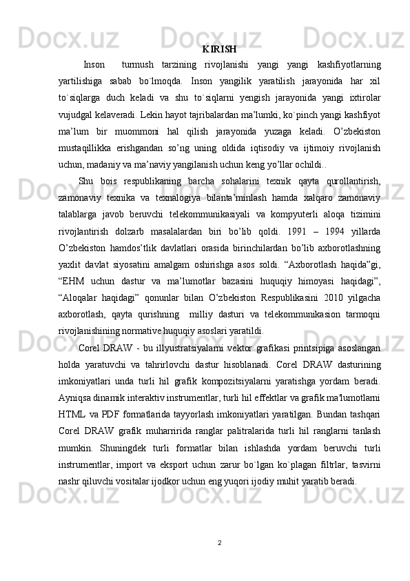 KIRISH
   Inson     turmush   tarzining   rivojlanishi   yangi   yangi   kashfiyotlarning
yartilishiga   sabab   bo`lmoqda.   Inson   yangilik   yaratilish   jarayonida   har   xil
to`siqlarga   duch   keladi   va   shu   to`siqlarni   yengish   jarayonida   yangi   ixtirolar
vujudgal kelaveradi. Lekin hayot tajribalardan ma’lumki, ko`pinch yangi kashfiyot
ma’lum   bir   muommoni   hal   qilish   jarayonida   yuzaga   keladi.   O’zbekiston
mustaqillikka   erishgandan   so’ng   uning   oldida   iqtisodiy   va   ijtimoiy   rivojlanish
uchun, madaniy va ma’naviy yangilanish uchun keng yo’llar ochildi..
Shu   bois   respublikaning   barcha   sohalarini   texnik   qayta   qurollantirish,
zamonaviy   texnika   va   texnalogiya   bilanta’minlash   hamda   xalqaro   zamonaviy
talablarga   javob   beruvchi   telekommunikasiyali   va   kompyuterli   aloqa   tizimini
rivojlantirish   dolzarb   masalalardan   biri   bo’lib   qoldi.   1991   –   1994   yillarda
O’zbekiston   hamdos’tlik   davlatlari   orasida   birinchilardan   bo’lib   axborotlashning
yaxlit   davlat   siyosatini   amalgam   oshirishga   asos   soldi.   “Axborotlash   haqida”gi,
“EHM   uchun   dastur   va   ma’lumotlar   bazasini   huquqiy   himoyasi   haqidagi”,
“Aloqalar   haqidagi”   qonunlar   bilan   O’zbekiston   Respublikasini   2010   yilgacha
axborotlash,   qayta   qurishning     milliy   dasturi   va   telekommunikasion   tarmoqni
rivojlanishining normative huquqiy asoslari yaratildi.
Corel   DRAW   -   bu   illyustratsiyalarni   vektor   grafikasi   printsipiga   asoslangan
holda   yaratuvchi   va   tahrirlovchi   dastur   hisoblanadi.   Corel   DRAW   dasturining
imkoniyatlari   unda   turli   hil   grafik   kompozitsiyalarni   yaratishga   yordam   beradi.
Ayniqsa dinamik interaktiv instrumentlar, turli hil effektlar va grafik ma'lumotlarni
HTML  va PDF formatlarida tayyorlash imkoniyatlari  yaratilgan. Bundan tashqari
Corel   DRAW   grafik   muharririda   ranglar   palitralarida   turli   hil   ranglarni   tanlash
mumkin.   Shuningdek   turli   formatlar   bilan   ishlashda   yordam   beruvchi   turli
instrumentlar,   import   va   eksport   uchun   zarur   bo`lgan   ko`plagan   filtrlar,   tasvirni
nashr qiluvchi vositalar ijodkor uchun eng yuqori ijodiy muhit yaratib beradi.
2 