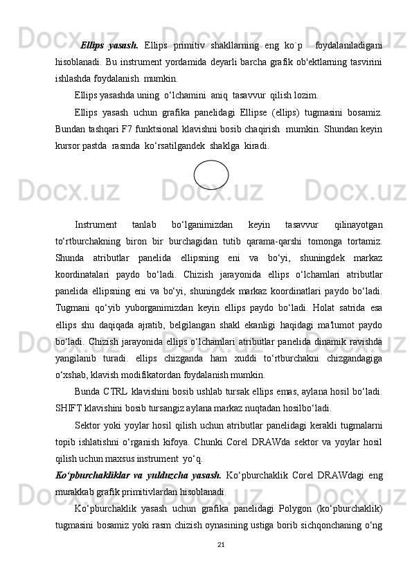 Ellips   yasash.   Ellips   primitiv   shakllarning   eng   ko`p     foydalaniladigani
hisoblanadi.  Bu   instrument   yordamida  deyarli  barcha  grafik  ob'ektlarning  tasvirini
ishlashda foydalanish  mumkin.
Ellips yasashda uning  o‘lchamini  aniq  tasavvur  qilish lozim.
Ellips   yasash   uchun   grafika   panelidagi   Ellipse   (ellips)   tugmasini   bosamiz.
Bundan tashqari F7 funktsional klavishni bosib chaqirish   mumkin. Shundan keyin
kursor pastda  rasmda  ko‘rsatilgandek  shaklga  kiradi.
Instrument   tanlab   bo‘lganimizdan   keyin   tasavvur   qilinayotgan
to‘rtburchakning   biron   bir   burchagidan   tutib   qarama-qarshi   tomonga   tortamiz.
Shunda   atributlar   panelida   ellipsning   eni   va   bo‘yi,   shuningdek   markaz
koordinatalari   paydo   bo‘ladi.   Chizish   jarayonida   ellips   o‘lchamlari   atributlar
panelida   ellipsning   eni   va   bo‘yi,   shuningdek   markaz   koordinatlari   paydo   bo‘ladi.
Tugmani   qo‘yib   yuborganimizdan   keyin   ellips   paydo   bo‘ladi.   Holat   satrida   esa
ellips   shu   daqiqada   ajratib,   belgilangan   shakl   ekanligi   haqidagi   ma'lumot   paydo
bo‘ladi.   Chizish   jarayonida   ellips   o‘lchamlari   atributlar   panelida   dinamik   ravishda
yangilanib   turadi.   ellips   chizganda   ham   xuddi   to‘rtburchakni   chizgandagiga
o‘xshab, klavish modifikatordan foydalanish mumkin. 
Bunda CTRL klavishini bosib ushlab tursak ellips emas, aylana hosil bo‘ladi.
SHIFT klavishini bosib tursangiz aylana markaz nuqtadan hosilbo‘ladi.
Sektor   yoki   yoylar   hosil   qilish   uchun   atributlar   panelidagi   kerakli   tugmalarni
topib   ishlatishni   o‘rganish   kifoya.   Chunki   Corel   DRAWda   sektor   va   yoylar   hosil
qilish uchun maxsus instrument  yo‘q.
Ko‘pburchakliklar   va   yulduzcha   yasash.   Ko‘pburchaklik   Corel   DRAWdagi   eng
murakkab grafik primitivlardan hisoblanadi.
Ko‘pburchaklik   yasash   uchun   grafika   panelidagi   Polygon   (ko‘pburchaklik)
tugmasini bosamiz yoki rasm chizish oynasining ustiga borib sichqonchaning o‘ng
21 