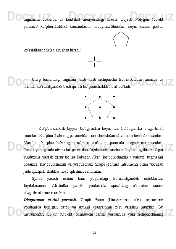 tugmasini   bosamiz   va   kontekst   menyusidagi   Create   Object/   Polygon   (ob'ekt
yaratish/   ko‘pburchaklik)   komandasini   tanlaymiz.Shundan   keyin   kursor   pastda
ko‘rsatilgandek ko‘rinishga kiradi:
Chap   tomondagi   tugmani   tutib   turib   sichqoncha   ko‘rsatkichini   suramiz   va
rasmda ko‘rsatilgandek besh qirrali ko‘pburchaklik hosil bo‘ladi:
      Ko‘pburchaklik   tayyor   bo‘lganidan   keyin   uni   hohlagancha   o‘zgartirish
mumkin. Ko‘pburchakning parametrlari uni chizishdan oldin ham berilishi mumkin.
Masalan,   ko‘pburchakning   qirralarini   atributlar   panelida   o‘zgartirish   mumkin.
Tasvir   yaratganda  atributlar  panelidan  foydalanish  ancha  qulaylik tug`diradi.  Agar
yulduzcha   yasash   zarur   bo‘lsa   Polygon   /Star   (ko‘pburchaklik   /   yulduz)   tugmasini
bosamiz.   Ko‘pburchaklik   va   yulduzchani   Shape   (forma)   intrumenti   bilan   taxrirlab
juda qiziqarli shakllar hosil qilishimiz mumkin. 
Spiral   yasash   uchun   ham   yuqoridagi   ko‘rsatilgandek   uslublardan
foydalanamiz.   Atributlar   paneli   yordamida   spiralning   o‘ramlari   sonini
o‘zgartirishimiz mumkin.
Diagramma   to‘rini   yaratish.   Graph   Paper   (Diagramma   to‘ri)   instrumenti
yordamida   berilgan   qator   va   ustunli   diagramma   to‘ri   yaratish   mumkin.   Bu
instrumentni   Object   (Ob'ekt)   ochiluvchi   paneli   yordamida   yoki   sichqonchaning
22 