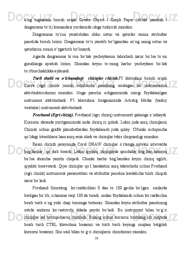 o‘ng   tugmasini   bosish   orqali   Greate   Object   /   Graph   Paper   (ob'ekt   yaratish   /
diagramma to‘ri) komandasi yordamida ishga tushirish mumkin. 
Diagramma   to‘rini   yaratishdan   oldin   ustun   va   qatorlar   sonini   atributlar
panelida   berish   lozim.   Diagramma   to‘ri   yaratib   bo‘lganidan   so‘ng   uning   ustun   va
qatorlarini sonini o‘zgartirib bo‘lmaydi.
Agarda   diagramma   to`rini   bo`lak   yacheykasini   tahrirlash   zarur   bo`lsa   to`rni
guruhlarga   ajratish   lozim.   Shundan   keyin   to`rning   harbir   yacheykasi   bo`lak
to`rtburchaklikka aylanadi.
Turli   shakl   va   o`lchamdagi     chiziqlar   chizish. F5   klavishini   bosish   orqali
Curve   (egri   chizik   )nomli   ochiluvchi   panelning   xoxlagan   bir   instrumentini
aktivlashtirishimiz   mumkin.   Unga   panelni   ochganimizda   oxirgi   foydalanilgan
instrument   aktivlashadi.   F5   klavishini   bosganimizda   Artistig   Media   (badiiy
vositalar) instrumenti aktivlashadi.
Freehand (Egri chiziq).  Freehand (egri chiziq) instrumenti qalamga o`xshaydi.
Kursorni ekranda yuritganimizda unda chiziq iz qoladi. Lekin juda aniq chiziqlarni
Chizish   uchun   grafik   planshetlardan   foydalanish   juda   qulay.   CHunki   sichqoncha
qo`ldagi titrashlarni ham aniq seza oladi va chiziqlar tekis chiqmasligi mumkin.
Rasm   chizish   jarayonida   Corel   DRAW   chiziqlar   o`rtasiga   notekis   intervalda
bog`lamlar     qo`shib   boradi.   Lekin   qiyshiq   chiziqlarda   qanchalar   bog`lam   kamroq
bo`lsa   shuncha   yaxshi   chiqadi.   Chunki   harbir   bog`lamdan   keyin   chiziq   egilib,
qiyalab boraveradi. Qiya chiziqlar  qo`l  harakatini  aniq takrorlashi  uchun Freehand
(egri chizik) instrumenti parametrlari va atributlar panelini keraklicha tuzib chiqish
zarur bo`ladi.
Freehand   Smooting     ko`rsatkichlari   0   dan   to   100   gacha   bo`lgan     sonlarda
berilgan bo`lib, u hamma vaqt 100 da turadi. undan foydalanish uchun ko`rsatkichni
bosib  turib  o`ng  yoki  chap  tomonga tortamiz.  Shundan  keyin  atributlar  panelining
ostida   sonlarni   ko`rsatuvchi   shkala   paydo   bo`ladi.   Bu   instrument   bilan   to`g`ri
chiziqlar   sal   boshqacharoq   chiziladi.   Buning   uchun  kursorni   boshlang`ich  nuqtada
bosib   turib   CTRL   klavishini   bosamiz   va   tutib   turib   keyingi   nuqtani   belgilab
kursorni bosamiz. Shu usul bilan to`g`ri chiziqlarni chizishimiz mumkin.
23 