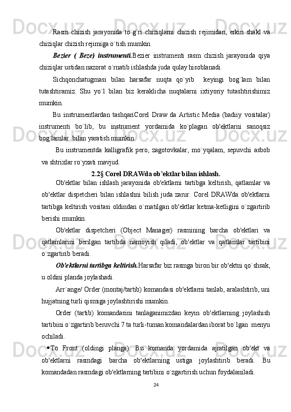 Rasm   chizish   jarayonida   to`g`ri   chiziqlarni   chizish   rejimidan,   erkin   shakl   va
chiziqlar chizish rejimiga o`tish mumkin.
Bezier   (   Beze)   instrumenti. Bezier   instrumenti   rasm   chizish   jarayonida   qiya
chiziqlar ustidan nazorat o`rnatib ishlashda juda qulay hisoblanadi. 
Sichqonchatugmasi   bilan   harsafar   nuqta   qo`yib     keyingi   bog`lam   bilan
tutashtiramiz.   Shu   yo`l   bilan   biz   keraklicha   nuqtalarni   ixtiyoriy   tutashtirishimiz
mumkin.
Bu   instrumentlardan   tashqariCorel   Draw   da   Artistic   Media   (badiiy   vositalar)
instrumenti   bo`lib,   bu   instrument   yordamida   ko`plagan   ob'ektlarni   sanoqsiz
bog`lamlar  bilan yaratish mumkin.
Bu   instrumentda   kalligrafik   pero,   zagotovkalar,   mo`yqalam,   sepuvchi   asbob
va shtrixlar ro`yxati mavjud.
2.2§ Corel DRAWda ob'ektlar bilan ishlash.
Ob'ektlar   bilan   ishlash   jarayonida   ob'ektlarni   tartibga   keltirish,   qatlamlar   va
ob'ektlar   dispetcheri   bilan   ishlashni   bilish   juda   zarur.   Corel   DRAWda   ob'ektlarni
tartibga keltirish vositasi  oldindan o`rnatilgan ob'ektlar ketma-ketligini o`zgartirib
berishi mumkin.
Ob'ektlar   dispetcheri   (Object   Manager)   rasmining   barcha   ob'ektlari   va
qatlamlarini   berilgan   tartibda   namoyish   qiladi,   ob'ektlar   va   qatlamlar   tartibini
o`zgartirib beradi. 
Ob'ektlarni tartibga keltirish. Harsafar biz rasmga biron bir ob'ektni qo`shsak,
u oldini planda joylashadi.
Arr`ange/ Order (montaj/tartib) komandasi ob'ektlarni tanlab, aralashtirib, uni
hujjatning turli qismiga joylashtirishi mumkin.
Order   (tartib)   komandasini   tanlaganimizdan   keyin   ob'ektlarning   joylashish
tartibini o`zgartirib beruvchi 7 ta turli-tuman komandalardan iborat bo`lgan  menyu
ochiladi.
 To   Front   (oldingi   planga).   Bu   komanda   yordamida   ajratilgan   ob'ekt   va
ob'ektlarni   rasmdagi   barcha   ob'ektlarning   ustiga   joylashtirib   beradi.   Bu
komandadan rasmdagi ob'ektlarning tartibini o`zgartirish uchun foydalaniladi.
24 