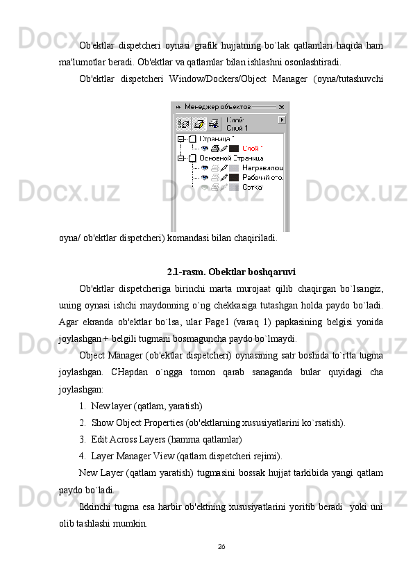 Ob'ektlar   dispetcheri   oynasi   grafik   hujjatning   bo`lak   qatlamlari   haqida   ham
ma'lumotlar beradi. Ob'ektlar va qatlamlar bilan ishlashni osonlashtiradi.
Ob'ektlar   dispetcheri   Window/Dockers/Object   Manager   (oyna/tutashuvchi
oyna/ ob'ektlar dispetcheri) komandasi bilan chaqiriladi.
2.1-rasm. Obektlar boshqaruvi
Ob'ektlar   dispetcheriga   birinchi   marta   murojaat   qilib   chaqirgan   bo`lsangiz,
uning   oynasi   ishchi   maydonning   o`ng   chekkasiga   tutashgan   holda   paydo   bo`ladi.
Agar   ekranda   ob'ektlar   bo`lsa,   ular   Page1   (varaq   1)   papkasining   belgisi   yonida
joylashgan + belgili tugmani bosmaguncha paydo bo`lmaydi. 
Object  Manager  (ob'ektlar  dispetcheri) oynasining satr  boshida to`rtta tugma
joylashgan.   CHapdan   o`ngga   tomon   qarab   sanaganda   bular   quyidagi   cha
joylashgan:
1. New layer (qatlam, yaratish)
2. Show Object Properties (ob'ektlarning xususiyatlarini ko`rsatish).
3. Edit Across Layers (hamma qatlamlar)
4. Layer Manager View (qatlam dispetcheri rejimi).
New Layer  (qatlam  yaratish)  tugmasini  bossak  hujjat  tarkibida yangi  qatlam
paydo bo`ladi.
Ikkinchi  tugma  esa  harbir  ob'ektning   xususiyatlarini  yoritib  beradi    yoki  uni
olib tashlashi mumkin.
26 