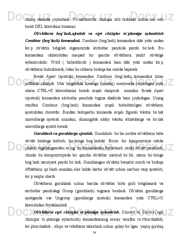 chiziq   ekranda   joylashadi.   Yo`naltiruvchi   chiziqni   olib   tashlash   uchun   uni   usti
bosib DEL klavishini bosamiz.  
Ob'ektlarni   bog`lash,ajratish   va   egri   chiziqlar   to`plamiga   aylantirish
Combine  (bog`lash)  komandasi.   Combine  (bog`lash)   komandasi   ikki  yoki  undan
ko`p   ob'ektni   belgilab   olganimizda   atributlar   panelida   paydo   bo`ladi.   Bu
komandani   ishlatishdan   maqsad   bir   qancha   ob'ektlarni   yaxlit   ob'ektga
aylantirishdir.   Weld   (   birlashtirish   )   komandasi   ham   ikki   yoki   undan   ko`p
ob'ektlarni birlashtiradi, lekin bu ishlarni boshqacha usulda bajaradi. 
Break   Apart   (ajratish)   komandasi   Combine   (bog`lash)   komandasi   bilan
juftlikda   ishlaydi.   Ular   birgalikda   Arrange   (montaj)   menyusida   joylashgan   yoki
ularni   CTRL+K   klavishlarini   bosish   orqali   chaqirish     mumkin.   Break   Apart
(ajratish)   komandasi   atributlar   panelida   tugma   shaklida   ham   joylashgan.   Uning
vazifasi   Combine   (bog`lash)   komandasi   orqali   birlashtirilgan   ob'ektlarni
ajratishdan   iboratdir.   Bundan   tashqaribu   komanda   orqali   figurali   tekstni   bo`lak
simvollarga   ajratish   mumkin,   shuningdek   oddiy   tekstni   abzatslarga   va   bo`lak
simvollarga ajratib beradi.
Guruhlash va guruhlarga ajratish.  Guruhlash- bu bir nechta ob'ektlarni bitta
ob'ekt   holatiga   keltirib,   bir-biriga   bog`lashdir.   Biron   -bir   kompozitsiya   ustida
ishlash tugallanganidan so`ng  bu komandadan foydalanib, yaxlit ob'ekt yaratiladi,
chunki   bu   kompozitsiyada   bir   qancha   ob'ektlar   mavjud   bo`lib,   ularni   bir-biriga
bog`lash zaruriyati paydo bo`ladi. Guruhlangan ob'ektni bemalol surish va boshqa
effektlarni   qo`llash   mumkin.Aks   holda   harbir   ob'ekt   uchun   ma'lum   vaqt   ajratilib,
ko`p vaqtni olardi.
Ob'ektlarni   guruhlash   uchun   barcha   ob'ektlar   bitta   qilib   belgilanadi   va
atributlar   panelidagi   Group   (guruhlash)   tugmasi   bosiladi.   Ob'ektni   guruhlarga
ajratganda   esa   Ungroup   (guruhlarga   ajratish)   komandasi   yoki   CTRL+U
klavishidan foydalaniladi.
Ob'ektlarni   egri   chiziqlar   to`plamiga   aylantirish.   Convert   to   Curves   (egri
chiziqlar   to`plamiga   aylantirish)   komandasining   asosiy   vazifasi   to`rtburchaklik,
ko`pburchaklik , ellips va tekstlarni tahrirlash uchun qulay bo`lgan   yopiq qiyshiq
29 