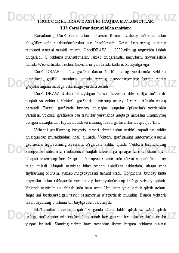 I BOB. COREL DRAW DASTURI HAQIDA MA’LUMOTLAR.
1.1 §  Corel Draw dasturi bilan tanishuv.
Kanadaning   Corel   nomi   bilan   ataluvchi   firmasi   dasturiy   ta’minot   bilan
shug’illanuvchi   peshqadamlardan   biri   hisoblanadi.   Corel   firmasining   dasturiy
ta'minoti   asosini   tashkil   etuvchi   CorelDRAW   11   2002-yilning   avgustida   ishlab
chiqarildi.   U   reklama   mahsulotlarini   ishlab   chiqarishda,   nashrlarni   tayyorlashda
hamda Web-sahifalari uchun tasvirlarni yaratishda katta imkoniyatga ega.
Corel   DRAW   —   bu   grafikli   dastur   bo’lib,   uning   yordamida   vektorli
tasvirlarni,   grafikli   matnlarni   hamda   sizning   tasavvuringizdagi   barcha   ijodiy
g‘oyalaringizni amalga oshirishga yordam beradi.
Corel   DRAW   dasturi   ishlaydigan   barcha   tasvirlar   ikki   sinfga   bo‘linadi:
nuqtali   va   vektorli.   Vektorli   grafikada   tasvirning   asosiy   elementi   sifatida   chiziq
qaraladi.   Rastrli   grafikada   bunday   chiziqlar   nuqtalar   (piksellar)   yordamida
yaratilsa,   vektorli   grafikada   esa   tasvirlar   yaratishda   nuqtaga   nisbatan   umumiyroq
bo'lgan chiziqlardan foydalaniladi va shuning hisobiga tasvirlar aniqroq bo’liadi.
Vektorli   grafikaning   ixtiyoriy   tasviri   chiziqlardan   tashkil   topadi   va   oddiy
chiziqlardan   murakkablari   hosil   qilinadi.   Vektorli   grafikaning   matematik   asosini
geometrik   figuralarning   xossasini   o‘rganish   tashkil   qiladi.   Vektorli   tasvirlarning
kompyuter   xotirasida   ifodalanishi   nuqtali   tasvirlarga   qaraganda   murakkabroqdir.
Nuqtali   tasvirning   kamchiligi   —   kompyuter   xotirasida   ularni   saqlash   katta   joy
talab   etiladi.   Nuqtali   tasvirlar   bilan   yuqori   aniqlikda   ishlashda,   ularga   mos
fayllarning   o'lchami   yuzlab   megabaytlarni   tashkil   etadi.   Ko‘pincha,   bunday   katta
obyektlar   bilan   ishlaganda   zamonaviy   kompyuterlarning   tezligi   yetmay   qoladi.
Vektorli   tasvir   bilan   ishlash   juda   ham   oson.   Uni   katta   yoki   kichik   qilish   uchun,
faqat   uni   boshqaradigan   tasvir   parametrini   o‘zgartirish   mumkin.   Bunda   vektorli
tasvir faylining o’lchami bir baytga ham oshmaydi.
Ma’lumotlar   tasvirlar   orqali   berilganda   ularni   tahlil   qilish   va   qabul   qilish
tezligi,   ma’lumotni   eshitish   kanallari   orqali   berilgan   ma’lumotlardan   ko‘ra   ancha
yuqori   bo‘ladi.   Shuning   uchun   ham   tasvirdan   iborat   birgina   reklama   plakati
3 