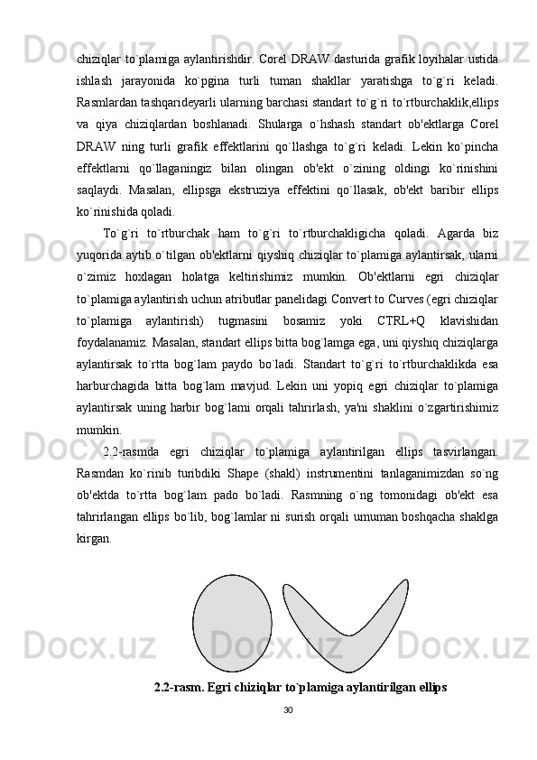 chiziqlar to`plamiga aylantirishdir. Corel DRAW dasturida grafik loyihalar ustida
ishlash   jarayonida   ko`pgina   turli   tuman   shakllar   yaratishga   to`g`ri   keladi.
Rasmlardan tashqarideyarli ularning barchasi standart to`g`ri to`rtburchaklik,ellips
va   qiya   chiziqlardan   boshlanadi.   Shularga   o`hshash   standart   ob'ektlarga   Corel
DRAW   ning   turli   grafik   effektlarini   qo`llashga   to`g`ri   keladi.   Lekin   ko`pincha
effektlarni   qo`llaganingiz   bilan   olingan   ob'ekt   o`zining   oldingi   ko`rinishini
saqlaydi.   Masalan,   ellipsga   ekstruziya   effektini   qo`llasak,   ob'ekt   baribir   ellips
ko`rinishida qoladi.
To`g`ri   to`rtburchak   ham   to`g`ri   to`rtburchakligicha   qoladi.   Agarda   biz
yuqorida aytib o`tilgan ob'ektlarni qiyshiq chiziqlar  to`plamiga aylantirsak, ularni
o`zimiz   hoxlagan   holatga   keltirishimiz   mumkin.   Ob'ektlarni   egri   chiziqlar
to`plamiga aylantirish uchun atributlar panelidagi Convert to Curves (egri chiziqlar
to`plamiga   aylantirish)   tugmasini   bosamiz   yoki   CTRL+Q   klavishidan
foydalanamiz. Masalan, standart ellips bitta bog`lamga ega, uni qiyshiq chiziqlarga
aylantirsak   to`rtta   bog`lam   paydo   bo`ladi.   Standart   to`g`ri   to`rtburchaklikda   esa
harburchagida   bitta   bog`lam   mavjud.   Lekin   uni   yopiq   egri   chiziqlar   to`plamiga
aylantirsak   uning   harbir   bog`lami   orqali   tahrirlash,   ya'ni   shaklini   o`zgartirishimiz
mumkin.
2.2-rasmda   egri   chiziqlar   to`plamiga   aylantirilgan   ellips   tasvirlangan.
Rasmdan   ko`rinib   turibdiki   Shape   (shakl)   instrumentini   tanlaganimizdan   so`ng
ob'ektda   to`rtta   bog`lam   pado   bo`ladi.   Rasmning   o`ng   tomonidagi   ob'ekt   esa
tahrirlangan ellips bo`lib, bog`lamlar  ni  surish orqali  umuman boshqacha  shaklga
kirgan.
2.2-rasm. Egri chiziqlar to`plamiga aylantirilgan ellips
30 