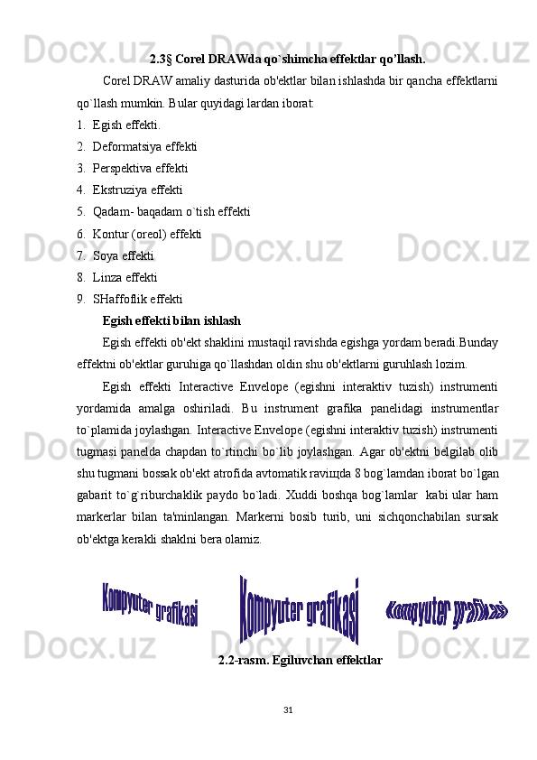2.3 §  Corel DRAWda qo`shimcha effektlar qo’llash.
Corel DRAW amaliy dasturida ob'ektlar bilan ishlashda bir qancha effektlarni
qo`llash mumkin. Bular quyidagi lardan iborat:
1. Egish effekti.
2. Deformatsiya effekti
3. Perspektiva effekti
4. Ekstruziya effekti
5. Qadam- baqadam o`tish effekti
6. Kontur (oreol) effekti
7. Soya effekti
8. Linza effekti
9. SHaffoflik effekti
Egish effekti bilan ishlash
Egish effekti ob'ekt shaklini mustaqil ravishda egishga yordam beradi.Bunday
effektni ob'ektlar guruhiga qo`llashdan oldin shu ob'ektlarni guruhlash lozim. 
Egish   effekti   Interactive   Envelope   (egishni   interaktiv   tuzish)   instrumenti
yordamida   amalga   oshiriladi.   Bu   instrument   grafika   panelidagi   instrumentlar
to`plamida joylashgan. Interactive Envelope (egishni interaktiv tuzish) instrumenti
tugmasi  panelda  chapdan to`rtinchi  bo`lib joylashgan.  Agar  ob'ektni  belgilab olib
shu tugmani bossak ob'ekt atrofida avtomatik ravi щ da 8 bog`lamdan iborat bo`lgan
gabarit  to`g`riburchaklik  paydo  bo`ladi.  Xuddi  boshqa  bog`lamlar     kabi  ular  ham
markerlar   bilan   ta'minlangan.   Markerni   bosib   turib,   uni   sichqonchabilan   sursak
ob'ektga kerakli shaklni bera olamiz.
2.2-rasm. Egiluvchan effektlar
31 