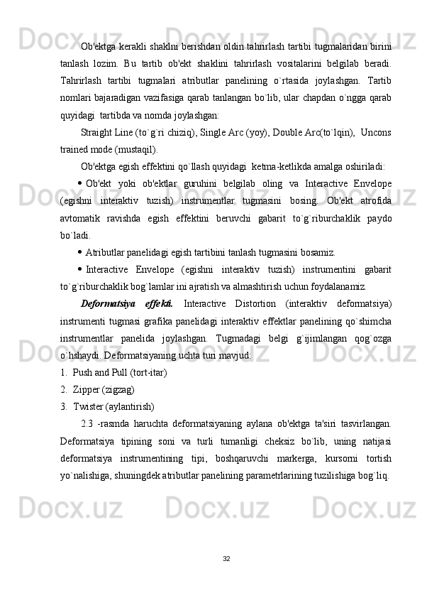 Ob'ektga kerakli shaklni berishdan oldin tahrirlash tartibi tugmalaridan birini
tanlash   lozim.   Bu   tartib   ob'ekt   shaklini   tahrirlash   vositalarini   belgilab   beradi.
Tahrirlash   tartibi   tugmalari   atributlar   panelining   o`rtasida   joylashgan.   Tartib
nomlari bajaradigan vazifasiga qarab tanlangan bo`lib, ular chapdan o`ngga qarab
quyidagi  tartibda va nomda joylashgan:
Straight Line (to`g`ri chiziq), Single Arc (yoy), Double Arc(to`lqin),  Uncons
trained mode (mustaqil).
Ob'ektga egish effektini qo`llash quyidagi  ketma-ketlikda amalga oshiriladi:
 Ob'ekt   yoki   ob'ektlar   guruhini   belgilab   oling   va   Interactive   Envelope
(egishni   interaktiv   tuzish)   instrumentlar   tugmasini   bosing.   Ob'ekt   atrofida
avtomatik   ravishda   egish   effektini   beruvchi   gabarit   to`g`riburchaklik   paydo
bo`ladi.
 Atributlar panelidagi egish tartibini tanlash tugmasini bosamiz.
 Interactive   Envelope   (egishni   interaktiv   tuzish)   instrumentini   gabarit
to`g`riburchaklik bog`lamlar ini ajratish va almashtirish uchun foydalanamiz.
Deformatsiya   effekti.   Interactive   Distortion   (interaktiv   deformatsiya)
instrumenti   tugmasi   grafika   panelidagi   interaktiv   effektlar   panelining   qo`shimcha
instrumentlar   panelida   joylashgan.   Tugmadagi   belgi   g`ijimlangan   qog`ozga
o`hshaydi. Deformatsiyaning uchta turi mavjud:
1. Push and Pull (tort-itar)
2. Zipper (zigzag)
3. Twister (aylantirish)
2.3   -rasmda   haruchta   deformatsiyaning   aylana   ob'ektga   ta'siri   tasvirlangan.
Deformatsiya   tipining   soni   va   turli   tumanligi   cheksiz   bo`lib,   uning   natijasi
deformatsiya   instrumentining   tipi,   boshqaruvchi   markerga,   kursorni   tortish
yo`nalishiga, shuningdek atributlar panelining parametrlarining tuzilishiga bog`liq.
32 