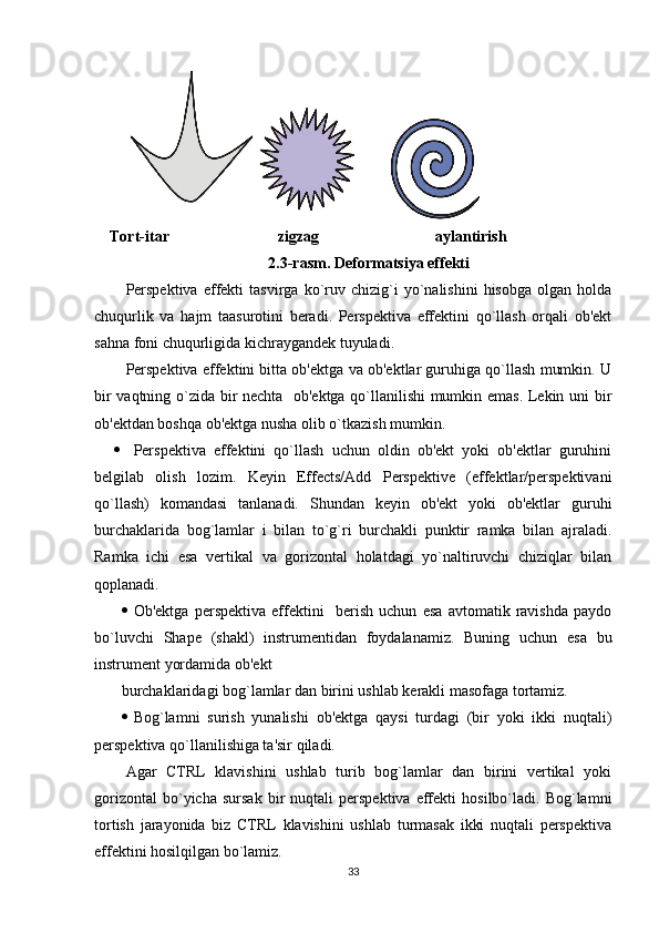     Tort-itar                            zigzag                              aylantirish
2.3-rasm. Deformatsiya effekti
Perspektiva   effekti   tasvirga   ko`ruv   chizig`i   yo`nalishini   hisobga   olgan   holda
chuqurlik   va   hajm   taasurotini   beradi.   Perspektiva   effektini   qo`llash   orqali   ob'ekt
sahna foni chuqurligida kichraygandek tuyuladi.
Perspektiva effektini bitta ob'ektga va ob'ektlar guruhiga qo`llash mumkin. U
bir vaqtning o`zida bir nechta   ob'ektga qo`llanilishi mumkin emas. Lekin uni bir
ob'ektdan boshqa ob'ektga nusha olib o`tkazish mumkin.
 Perspektiva   effektini   qo`llash   uchun   oldin   ob'ekt   yoki   ob'ektlar   guruhini
belgilab   olish   lozim.   Keyin   Effects/Add   Perspektive   (effektlar/perspektivani
qo`llash)   komandasi   tanlanadi.   Shundan   keyin   ob'ekt   yoki   ob'ektlar   guruhi
burchaklarida   bog`lamlar   i   bilan   to`g`ri   burchakli   punktir   ramka   bilan   ajraladi.
Ramka   ichi   esa   vertikal   va   gorizontal   holatdagi   yo`naltiruvchi   chiziqlar   bilan
qoplanadi.
 Ob'ektga   perspektiva   effektini     berish   uchun   esa   avtomatik   ravishda   paydo
bo`luvchi   Shape   (shakl)   instrumentidan   foydalanamiz.   Buning   uchun   esa   bu
instrument yordamida ob'ekt 
burchaklaridagi bog`lamlar dan birini ushlab kerakli masofaga tortamiz.
 Bog`lamni   surish   yunalishi   ob'ektga   qaysi   turdagi   (bir   yoki   ikki   nuqtali)
perspektiva qo`llanilishiga ta'sir qiladi.
Agar   CTRL   klavishini   ushlab   turib   bog`lamlar   dan   birini   vertikal   yoki
gorizontal   bo`yicha   sursak   bir   nuqtali   perspektiva   effekti   hosilbo`ladi.  Bog`lamni
tortish   jarayonida   biz   CTRL   klavishini   ushlab   turmasak   ikki   nuqtali   perspektiva
effektini hosilqilgan bo`lamiz.
33 