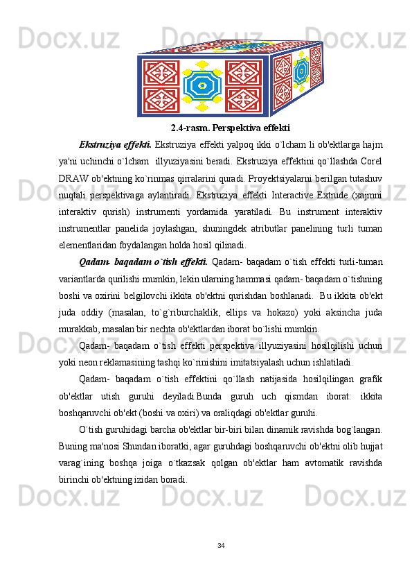 2.4-rasm. Perspektiva effekti
Ekstruziya effekti.   Ekstruziya effekti yalpoq ikki o`lcham li ob'ektlarga hajm
ya'ni uchinchi o`lcham   illyuziyasini beradi. Ekstruziya effektini qo`llashda Corel
DRAW ob'ektning ko`rinmas qirralarini quradi. Proyektsiyalarni berilgan tutashuv
nuqtali   perspektivaga   aylantiradi.   Ekstruziya   effekti   Interactive   Extrude   (xajmni
interaktiv   qurish)   instrumenti   yordamida   yaratiladi.   Bu   instrument   interaktiv
instrumentlar   panelida   joylashgan,   shuningdek   atributlar   panelining   turli   tuman
elementlaridan foydalangan holda hosil qilinadi.
Qadam-  baqadam  o`tish  effekti.   Qadam-   baqadam  o`tish  effekti  turli-tuman
variantlarda qurilishi mumkin, lekin ularning hammasi qadam- baqadam o`tishning
boshi va oxirini belgilovchi ikkita ob'ektni qurishdan boshlanadi.  Bu ikkita ob'ekt
juda   oddiy   (masalan,   to`g`riburchaklik,   ellips   va   hokazo)   yoki   aksincha   juda
murakkab, masalan bir nechta ob'ektlardan iborat bo`lishi mumkin. 
Qadam-   baqadam   o`tish   effekti   perspektiva   illyuziyasini   hosilqilishi   uchun
yoki neon reklamasining tashqi ko`rinishini imitatsiyalash uchun ishlatiladi.
Qadam-   baqadam   o`tish   effektini   qo`llash   natijasida   hosilqilingan   grafik
ob'ektlar   utish   guruhi   deyiladi.Bunda   guruh   uch   qismdan   iborat:   ikkita
boshqaruvchi ob'ekt (boshi va oxiri) va oraliqdagi ob'ektlar guruhi.
O`tish guruhidagi barcha ob'ektlar bir-biri bilan dinamik ravishda bog`langan.
Buning ma'nosi Shundan iboratki, agar guruhdagi boshqaruvchi ob'ektni olib hujjat
varag`ining   boshqa   joiga   o`tkazsak   qolgan   ob'ektlar   ham   avtomatik   ravishda
birinchi ob'ektning izidan boradi. 
34 