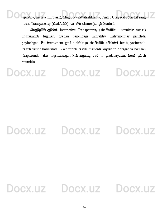spektri), Invert (murojaat), Magnify (kattalashtirish), Tinted Grayscale (bir hil rang
tusi), Transparensy (shaffoflik)  va  Wireframe (rangli kontur).
Shaffoflik   effekti.   Interactive   Transparensy   (shaffoflikni   interaktiv   tuzish)
instrumenti   tugmasi   grafika   panelidagi   interaktiv   instrumentlar   panelida
joylashgan.   Bu   instrument   grafik   ob'ektga   shaffoflik   effektini   berib,   yarimtonli
rastrli   tasvir   hosilqiladi.   YArimtonli   rastrli   maskada   oqdan   to   qoragacha   bo`lgan
diapazonda   tekis   taqsimlangan   kulrangning   256   ta   gradatsiyasini   hosil   qilish
mumkin.
36 