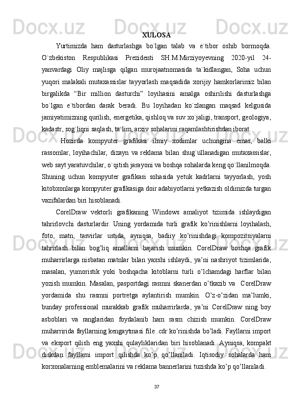 XULOSA
Yurtimizda   ham   dasturlashga   bo`lgan   talab   va   e`tibor   oshib   bormoqda.
O`zbekiston   Respublikasi   Prezidenti   SH.M.Mirziyoyevning   2020-yil   24-
yanvardagi   Oliy   majlisga   qilgan   murojaatnomasida   ta`kidlangan,   Soha   uchun
yuqori   malakali   mutaxassislar   tayyorlash   maqsadida   xorijiy   hamkorlarimiz   bilan
birgalikda   “Bir   million   dasturchi”   loyihasini   amalga   oshirilishi   dasturlashga
bo`lgan   e`tibordan   darak   beradi.   Bu   loyihadan   ko`zlangan   maqsad   kelgusida
jamiyatimizning qurilish, energetika, qishloq va suv xo`jaligi, transport, geologiya,
kadastr, sog`liqni saqlash, ta`lim, arxiv sohalarini raqamlashtirishdan iborat.
  Hozirda   kompyuter   grafikasi   ilmiy   xodimlar   uchungina   emas,   balki
rassomlar,   loyihachilar,   dizayn   va   reklama   bilan   shug`ullanadigan   mutaxassislar,
web sayt yaratuvchilar, o`qitish jarayoni va boshqa sohalarda keng qo`llanilmoqda.
Shuning   uchun   kompyuter   grafikasi   sohasida   yetuk   kadrlarni   tayyorlash,   yosh
kitobxonlarga kompyuter grafikasiga doir adabiyotlarni yetkazish oldimizda turgan
vazifalardan biri hisoblanadi.
С orelDraw   vektorli   grafikaning   Windows   amaliyot   tizimida   ishlaydigan
tahrirlovchi   dasturlardir.   Uning   yordamida   turli   grafik   ko’rinishlarni   loyihalash,
foto,   matn,   tasvirlar   ustida,   ayniqsa,   badiiy   ko’rinishdagi   kompozitsiyalarni
tahrirlash   bilan   bog’liq   amallarni   bajarish   mumkin.   CorelDraw   boshqa   grafik
muharrirlarga   nisbatan   matnlar   bilan   yaxshi   ishlaydi,   ya’ni   nashriyot   tizimlarida,
masalan,   yumoristik   yoki   boshqacha   kitoblarni   turli   o’lchamdagi   harflar   bilan
yozish   mumkin.   Masalan,   pasportdagi   rasmni   skanerdan   o’tkazib   va     CorelDraw
yordamida   shu   rasmni   portretga   aylantirish   mumkin.   O’z-o’zidan   ma’lumki,
bunday   professional   murakkab   grafik   muharrirlarda,   ya’ni   CorelDraw   ning   boy
asboblari   va   ranglaridan   foydalanib   ham   rasm   chizish   mumkin.   CorelDraw
muharririda fayllarning kengaytmasi file .cdr ko’rinishda bo’ladi. Fayllarni import
va   eksport   qilish   eng   yaxshi   qulayliklaridan   biri   hisoblanadi.   Ayniqsa,   kompakt
diskdan   fayllarni   import   qilishda   ko’p   qo’llaniladi.   Iqtisodiy   sohalarda   ham
korxonalarning emblemalarini va reklama bannerlarini tuzishda ko’p qo’llaniladi.
37 
