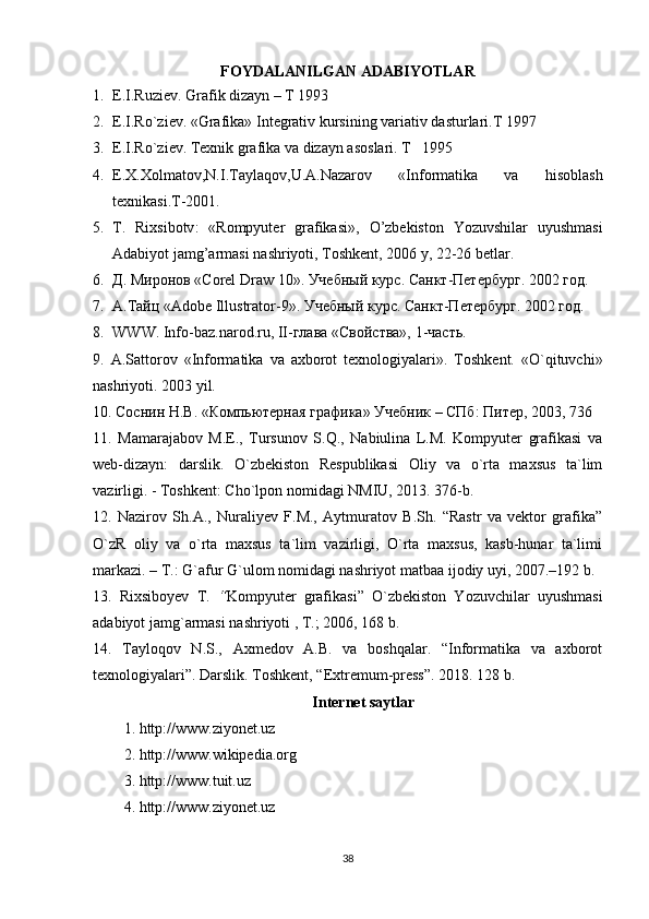 FOYDALANILGAN ADABIYOTLAR
1. E.I.Ruziеv. Grafik dizayn – T 1993
2. E.I.R o` zi е v. «Grafika» Int е grativ kursining variativ dasturlari.T 1997
3. E.I.R o` zi е v. T ех nik grafika va dizayn as о slari.  T   1995   
4. Е.Х.Хоlmatоv,N.I.Tayla q оv,U.A.Nazarоv   «Infоrmatika   va   h isоblash
tехnikasi.T-2001.
5. T.   Rixsibotv :   « Rompyuter   grafikasi »,   O ’ zbekiston   Yozuvshilar   uyushmasi
Adabiyot   jamg ’ armasi   nashriyoti ,  Toshkent , 2006  y , 22-26  betlar .
6. Д. Миронов « Corel   Draw  10». Учебный курс. Санкт-Петербург. 2002 год.
7. А . Тайц  «Adobe Illustrator-9».  Учебный   курс .  Санкт-Петербург. 2002 год.
8. WWW .  Info - baz . narod . ru ,  II -глава «Свойства», 1-часть.
9.   A.Sattоrоv   «Infоrmatika   va   aхbоrоt   tехnоlоgiyalari».   Tоshkеnt.   «O`qituvchi»
nashriyoti. 2003 yil.
10. Соснин Н.В. «Компьютерная графика» Учебник – СПб: Питер, 2003, 736 
11.   Mamarajabov   M.E.,   Tursunov   S.Q.,   Nabiulina   L.M.   Kompyuter   grafikasi   va
web-dizayn:   darslik.   O`zbekiston   Respublikasi   Oliy   va   o`rta   maxsus   ta`lim
vazirligi. - Toshkent: Cho`lpon nomidagi NMIU, 2013. 376-b. 
12.   Nazirov   Sh.A.,   Nuraliyev   F.M.,   Aytmuratov   B.Sh.   “Rastr   va   vektor   grafika”
O`zR   oliy   va   o`rta   maxsus   ta`lim   vazirligi,   O`rta   maxsus,   kasb-hunar   ta`limi
markazi. – T.: G`afur G`ulom nomidagi nashriyot matbaa ijodiy uyi, 2007.–192 b. 
13.   Rixsiboyev   T.   “ Kompyuter   grafikasi”   O`zbekiston   Yozuvchilar   uyushmasi
adabiyot jamg`armasi nashriyoti , T.; 2006, 168 b. 
14.   Tayloqov   N.S.,   Axmedov   A.B.   va   boshqalar.   “Informatika   va   axborot
texnologiyalari”. Darslik. Toshkent, “Extremum-press”. 2018. 128 b. 
Internet saytlar
1. http://www.ziyonet.uz 
2. http://www.wikipedia.org 
3. http://www.tuit.uz 
4. http://www.ziyonet.uz 
38 
