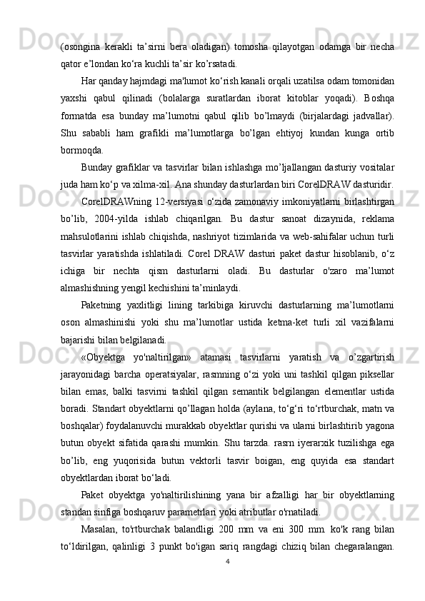 (osongina   kerakli   ta’sirni   bera   oladigan)   tomosha   qilayotgan   odamga   bir   necha
qator e’londan ko‘ra kuchli ta’sir ko’rsatadi.
Har qanday hajmdagi ma'lumot ko‘rish kanali orqali uzatilsa odam tomonidan
yaxshi   qabul   qilinadi   (bolalarga   suratlardan   iborat   kitoblar   yoqadi).   Boshqa
formatda   esa   bunday   ma’lumotni   qabul   qilib   bo’lmaydi   (birjalardagi   jadvallar).
Shu   sababli   ham   grafikli   ma’lumotlarga   bo’lgan   ehtiyoj   kundan   kunga   ortib
bormoqda.
Bunday grafiklar va tasvirlar bilan ishlashga mo’ljallangan dasturiy vositalar
juda ham ko‘p va xilma-xil. Ana shunday dasturlardan biri CorelDRAW dasturidir.
CorelDRAWning 12-versiyasi o‘zida zamonaviy imkoniyatlarni birlashtirgan
bo’lib,   2004-yilda   ishlab   chiqarilgan.   Bu   dastur   sanoat   dizaynida,   reklama
mahsulotlarini ishlab chiqishda, nashriyot tizimlarida va web-sahifalar uchun turli
tasvirlar   yaratishda   ishlatiladi.   Corel   DRAW   dasturi   paket   dastur   hisoblanib,   o‘z
ichiga   bir   nechta   qism   dasturlarni   oladi.   Bu   dasturlar   o'zaro   ma’lumot
almashishning yengil kechishini ta’minlaydi.
Paketning   yaxlitligi   lining   tarkibiga   kiruvchi   dasturlarning   ma’lumotlarni
oson   almashinishi   yoki   shu   ma’lumotlar   ustida   ketma-ket   turli   xil   vazifalarni
bajarishi bilan belgilanadi.
«Obyektga   yo'naltirilgan»   atamasi   tasvirlarni   yaratish   va   o’zgartirish
jarayonidagi   barcha   operatsiyalar,   rasmning   o‘zi   yoki   uni   tashkil   qilgan   piksellar
bilan   emas,   balki   tasvirni   tashkil   qilgan   semantik   belgilangan   elementlar   ustida
boradi. Standart obyektlarni qo’llagan holda (aylana, to‘g‘ri to‘rtburchak, matn va
boshqalar) foydalanuvchi murakkab obyektlar qurishi va ularni birlashtirib yagona
butun   obyekt   sifatida   qarashi   mumkin.   Shu   tarzda.   rasrn   iyerarxik   tuzilishga   ega
bo’lib,   eng   yuqorisida   butun   vektorli   tasvir   boigan,   eng   quyida   esa   standart
obyektlardan iborat bo‘ladi.
Paket   obyektga   yo'naltirilishining   yana   bir   afzalligi   har   bir   obyektlarning
standan sinfiga boshqaruv parametrlari yoki atributlar o'rnatiladi.
Masalan,   to'rtburchak   balandligi   200   mm   va   eni   300   mm.   ko'k   rang   bilan
to‘ldirilgan,   qalinligi   3   punkt   bo'igan   sariq   rangdagi   chiziq   bilan   chegaralangan.
4 