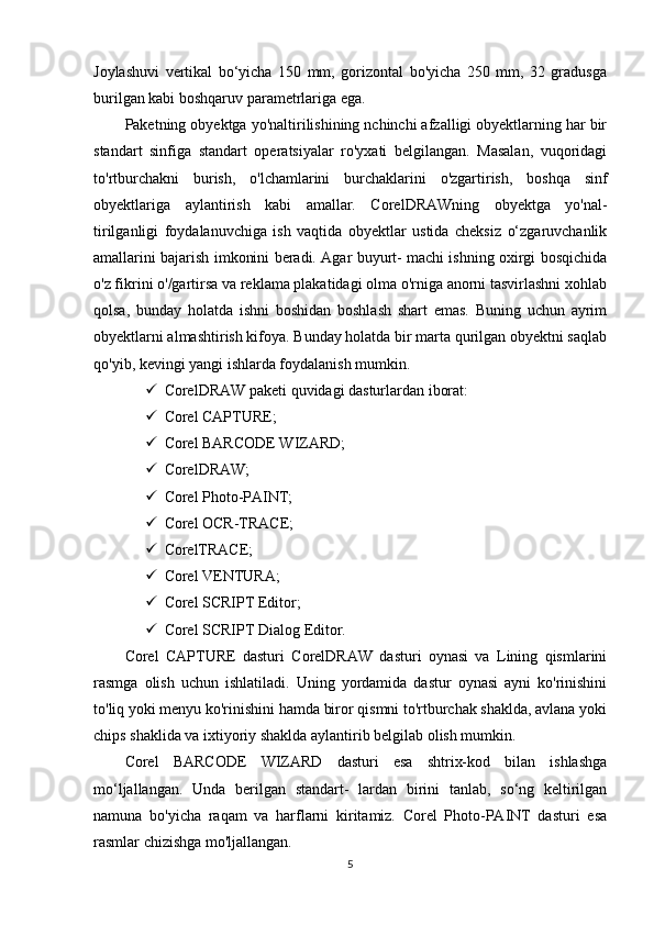 Joylashuvi   vertikal   bo‘yicha   150   mm,   gorizontal   bo'yicha   250   mm,   32   gradusga
burilgan kabi boshqaruv parametrlariga ega.
Paketning obyektga yo'naltirilishining nchinchi afzalligi obyektlarning har bir
standart   sinfiga   standart   operatsiyalar   ro'yxati   belgilangan.   Masalan,   vuqoridagi
to'rtburchakni   burish,   o'lchamlarini   burchaklarini   o'zgartirish,   boshqa   sinf
obyektlariga   aylantirish   kabi   amallar.   CorelDRAWning   obyektga   yo'nal-
tirilganligi   foydalanuvchiga   ish   vaqtida   obyektlar   ustida   cheksiz   o‘zgaruvchanlik
amallarini bajarish imkonini beradi. Agar buyurt- machi ishning oxirgi bosqichida
o'z fikrini o'/gartirsa va reklama plakatidagi olma o'rniga anorni tasvirlashni xohlab
qolsa,   bunday   holatda   ishni   boshidan   boshlash   shart   emas.   Buning   uchun   ayrim
obyektlarni almashtirish kifoya. Bunday holatda bir marta qurilgan obyektni saqlab
qo'yib, kevingi yangi ishlarda foydalanish mumkin.
 CorelDRAW paketi quvidagi dasturlardan iborat: 
 Corel CAPTURE;
 Corel BARCODE WIZARD;
 CorelDRAW;
 Corel Photo-PAINT;
 Corel OCR-TRACE;
 CorelTRACE;
 Corel VENTURA;
 Corel SCRIPT Editor;
 Corel SCRIPT Dialog Editor.
Corel   CAPTURE   dasturi   CorelDRAW   dasturi   oynasi   va   Lining   qismlarini
rasmga   olish   uchun   ishlatiladi.   Uning   yordamida   dastur   oynasi   ayni   ko'rinishini
to'liq yoki menyu ko'rinishini hamda biror qismni to'rtburchak shaklda, avlana yoki
chips shaklida va ixtiyoriy shaklda aylantirib belgilab olish mumkin.
Corel   BARCODE   WIZARD   dasturi   esa   shtrix-kod   bilan   ishlashga
mo‘ljallangan.   Unda   berilgan   standart-   lardan   birini   tanlab,   so‘ng   keltirilgan
namuna   bo'yicha   raqam   va   harflarni   kiritamiz.   Corel   Photo-PAINT   dasturi   esa
rasmlar chizishga mo'ljallangan.
5 