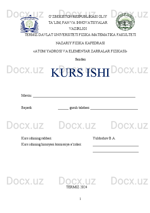 O‘ZBEKISTON RESPUBLIKASI OLIY
TA’LIM, FAN VA INNOVATSIYALAR
VAZIRLIGI
TERMIZ DAVLAT UNIVERSITETI FIZIKA-MATEMATIKA FAKULTETI
NAZARIY FIZIKA KAFEDRASI 
«ATOM YADROSI VA ELEMENTAR ZARRALAR FIZIKASI» 
fanidan
KURS ISHI
Mavzu: __________________________________________________________ 
Bajardi:  ______ guruh talabasi ___________________________ 
Kurs ishining rahbari:  Yuldoshov B.A. 
Kurs ishining himoyasi komissiya a’zolari: __________________________
__________________________
TERMIZ 2024
1 