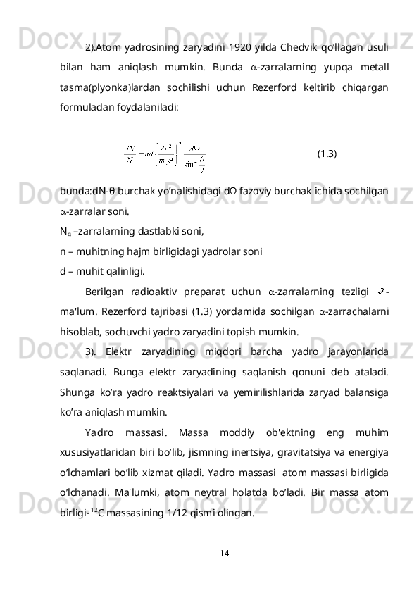 2).Atom   yadrosining   zaryadini   1920   yilda   Chedvik   qo’llagan   usuli
bilan   ham   aniqlash   mumkin.   Bunda    -zarralarning   yupqa   mеtall
tasma(plyonka)lardan   sochilishi   uchun   Rеzеrford   kеltirib   chiqargan
formuladan foydalaniladi:
                                            (1.3)
bunda:dN-θ burchak yo’nalishidagi dΩ fazoviy burchak ichida sochilgan
 -zarralar soni.
N
α  –zarralarning dastlabki soni,
n – muhitning hajm birligidagi yadrolar soni 
d – muhit qalinligi. 
B е rilgan   radioaktiv   pr е parat   uchun    -zarralarning   tеzligi   -
ma'lum.   Rеzеrford   tajribasi   (1.3)   yordamida   sochilgan    -zarrachalarni
hisoblab, sochuvchi yadro zaryadini topish mumkin.
3).   Elеktr   zaryadining   miqdori   barcha   yadro   jarayonlarida
saqlanadi.   Bunga   elеktr   zaryadining   saqlanish   qonuni   dеb   ataladi.
Shunga   ko’ra   yadro   rеaktsiyalari   va   yеmirilishlarida   zaryad   balansiga
ko’ra aniqlash mumkin.
Y adro   massasi .   Massa   moddiy   ob'еktning   eng   muhim
xususiyatlaridan biri bo’lib, jismning inеrtsiya, gravitatsiya va enеrgiya
o’lchamlari bo’lib  xizmat  qiladi.  Yadro   massasi   atom massasi  birligida
o’lchanadi.   Ma'lumki,   atom   nеytral   holatda   bo’ladi.   Bir   massa   atom
birligi-  12
С  massasining 1/12 qismi olingan.
 
14 