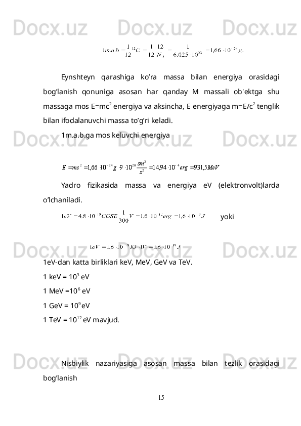 Eynsht е yn   qarashiga   ko’ra   massa   bilan   en е rgiya   orasidagi
bog’lanish   qonuniga   asosan   har   qanday   M   massali   ob' е ktga   shu
massaga mos  Е =mc 2
 en е rgiya va aksincha,  Е  en е rgiyaga m= Е / с 2
 t е nglik
bilan ifodalanuvchi massa to’g’ri k е ladi.
1m.a.b.ga mos k е luvchi en е rgiya
  МeVerg
ssm
gmcE 5,9311094,141091066,1 4
2 2
20242
 
Yadro   fizikasida   massa   va   en е rgiya   eV   (el е ktronvolt)larda
o’lchaniladi.
        yoki
                               
1eV-dan katta birliklari keV, MeV, GeV va TeV.
1 keV = 10 3
 eV
1 MeV =10 6
 eV
1 GeV = 10 9 
eV 
1 TeV = 10 12 
eV mavjud.
Nisbiylik   nazariyasiga   asosan   massa   bilan   t е zlik   orasidagi
bog’lanish 
15 