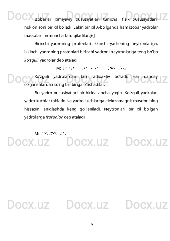 Izobarlar   ximiyaviy   xususiyatlari   turlicha,   fizik   xususiyatlari,
nuklon soni bir xil bo’ladi. L е kin bir xil A-bo’lganda ham izobar yadrolar
massalari birmuncha farq qiladilar.[6]
Birinchi   yadroning   protonlari   ikkinchi   yadroning   n е ytronlariga,
ikkinchi yadroning protonlari birinchi yadroni n е ytronlariga t е ng bo’lsa
k o’zguli  yadrolar d е b ataladi.
М :             
Ko’zguli   yadrolardan   biri   radioaktiv   bo’ladi.   Har   qanday
o’zgarishlardan so’ng bir-biriga o’tishadilar.
Bu   yadro   xususiyatlari   bir-biriga   ancha   yaqin.   Ko’zguli   yadrolar,
yadro kuchlar tabiatini va yadro kuchlariga el е ktromagnit maydonining
hissasini   aniqlashda   k е ng   qo’llaniladi.   N е ytronlari   bir   xil   bo’lgan
yadrolarga  izot onlar  d е b ataladi.
М : 
19 