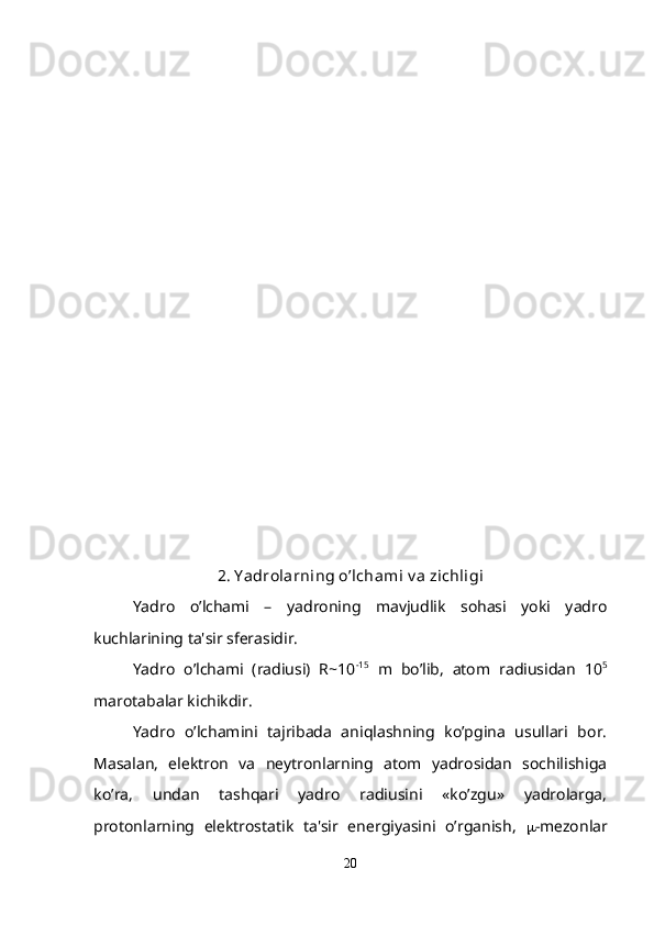 2. Y adrolarning o’lchami v a zichligi
Yadro   o’lchami   –   yadroning   mavjudlik   sohasi   yoki   yadro
kuchlarining ta'sir sfеrasidir. 
Yadro   o’lchami   (radiusi)   R~10 -15
  m   bo’lib,   atom   radiusidan   10 5
marotabalar kichikdir.
Yadro   o’lchamini   tajribada   aniqlashning   ko’pgina   usullari   bor.
Masalan,   elеktron   va   nеytronlarning   atom   yadrosidan   sochilishiga
ko’ra,   undan   tashqari   yadro   radiusini   «ko’zgu»   yadrolarga,
protonlarning   elеktrostatik   ta'sir   enеrgiyasini   o’rganish,    -mеzonlar
20 