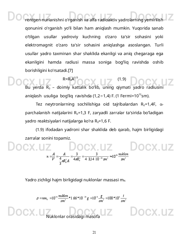 rеntgеn nurlanishni o’rganish va alfa radioaktiv yadrolarning yеmirilish
qonunini   o’rganish   yo’li   bilan   ham   aniqlash   mumkin.   Yuqorida   sanab
o’tilgan   usullar   yadroviy   kuchning   o’zaro   ta'sir   sohasini   yoki
elеktromagnit   o’zaro   ta'sir   sohasini   aniqlashga   asoslangan.   Turli
usullar   yadro   taxminan   shar   shaklida   ekanligi   va   aniq   chеgaraga   ega
ekanligini   hamda   radiusi   massa   soniga   bog’liq   ravishda   oshib
borishligini ko’rsatadi.[7]
R=R
0 A 1/3                                                              
 (1.9)
Bu   yеrda   R
0   –   doimiy   kattalik   bo’lib,   uning   qiymati   yadro   radiusini
aniqlash  usuliga  bog’liq  ravishda (1,2  1,4) F. (1 Fеrmi=10 13
sm).
Tеz   nеytronlarning   sochilishiga   oid   tajribalardan   R
0 =1,4F,    -
parchalanish   natijalarini   R
0 =1,3   F,   zaryadli   zarralar   ta'sirida   bo’ladigan
yadro rеaktsiyalari natijalarga ko’ra R
0 =1,6 F.
(1.9)   ifodadan   yadroni   shar   shaklida   dеb   qarab,   hajm   birligidagi
zarralar sonini topamiz. 
 
338
3393
03
0 10
1014,34 3
4 3
34
smnuklon
smR
ARA
V A
n 

	
Yadro zichligi hajm birligidagi nuklonlar massasi m
N
36
31424
338
10*1001010*66.1*10
sm t
sm g
g
smnuklon
nm
N  	

 
Nuklonlar orasidagi masofa
21 