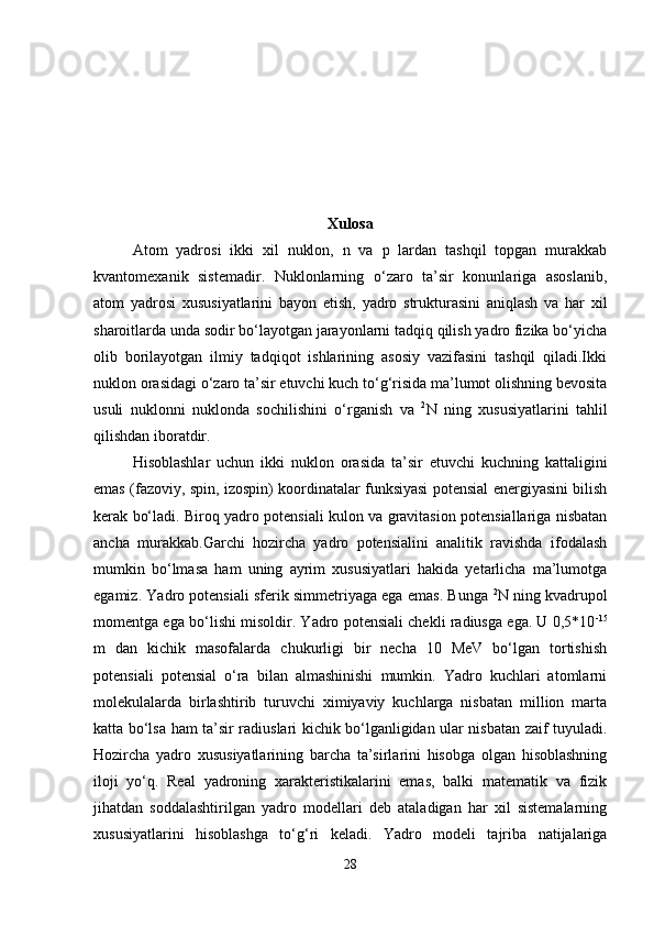 Xulosa
Atom   yadrosi   ikki   xil   nuklon,   n   va   p   lardan   tashqil   topgan   murakkab
kvantomexani k   sistemadir.   Nuklonlarning   o‘zaro   ta’sir   konunlariga   asoslanib,
atom   yadrosi   xususiyatlarini   bayon   etish,   yadro   strukturasini   aniqlash   va   har   xil
sharoitlarda unda sodir bo‘layotgan jarayonlarni tadqiq qilish yadro fizika bo‘yicha
olib   borilayotgan   ilmiy   tadqiqot   ishlarining   asosiy   vazifasini   tashqil   qiladi.Ikki
nuklon orasidagi o‘zaro ta’sir etuvchi kuch to‘g‘risida ma’lumot olishning bevosita
usuli   nuklonni   nuklonda   sochilishini   o‘rganish   va   2
N   ning   xususiyatlarini   tahlil
qilishdan iboratdir.
Hisoblashlar   uchun   ikki   nuklon   orasida   ta’sir   etuvchi   kuchning   kattaligini
emas (fazoviy, spin, izospin) koordinatalar funksiyasi potensial energiyasini bilish
kerak bo‘ladi. Biroq yadro potensiali kulon va gravitasion potensiallariga nisbatan
ancha   murakkab.Garchi   hozircha   yadro   potensialini   analitik   ravishda   ifodalash
mumkin   bo‘lmasa   ham   uning   ayrim   xususiyatlari   hakida   yetarlicha   ma’lumotga
egamiz. Yadro potensiali sferik simmetriyaga ega emas. Bunga   2
N ning kvadrupol
momentga ega bo‘lishi misoldir. Yadro potensiali chekli radiusga ega. U 0,5*10 -15
m   dan   kichik   masofalarda   chukurligi   bir   necha   10   MeV   bo‘lgan   tortishish
potensiali   potensial   o‘ra   bilan   almashinishi   mumkin.   Yadro   kuchlari   atomlarni
molekulalarda   birlashtirib   turuvchi   ximiyaviy   kuchlarga   nisbatan   million   marta
katta bo‘lsa ham ta’sir radiuslari kichik bo‘lganligidan ular nisbatan zaif tuyuladi.
Hozircha   yadro   xususiyatlarining   barcha   ta’sirlarini   hisobga   olgan   hisoblashning
iloji   yo‘q.   Real   yadroning   xarakteristikalarini   emas,   balki   matematik   va   fizik
jihatdan   soddalashtirilgan   yadro   modellari   deb   ataladigan   har   xil   sistemalarning
xususiyatlarini   hisoblashga   to‘g‘ri   keladi.   Yadro   modeli   tajriba   natijalariga
28 