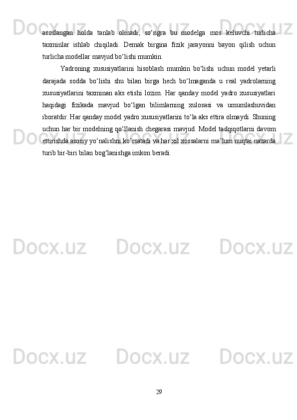 asoslangan   holda   tanlab   olinadi,   so‘ngra   bu   modelga   mos   keluvchi   turlicha
taxminlar   ishlab   chiqiladi.   Demak   birgina   fizik   jarayonni   bayon   qilish   uchun
turlicha modellar mavjud bo‘lishi mumkin.
Yadroning   xususiyatlarini   hisoblash   mumkin   bo‘lishi   uchun   model   yetarli
darajada   sodda   bo‘lishi   shu   bilan   birga   hech   bo‘lmaganda   u   real   yadrolarning
xususiyatlarini   taxminan   aks   etishi   lozim.   Har   qanday   model   yadro   xususiyatlari
haqidagi   fizikada   mavjud   bo‘lgan   bilimlarning   xulosasi   va   umumlashuvidan
iboratdir. Har qanday model yadro xususiyatlarini to‘la aks ettira olmaydi. Shuning
uchun har bir modelning qo‘llanish chegarasi mavjud. Model tadqiqotlarni davom
ettirishda asosiy yo‘nalishni ko’rsatadi va har xil xossalarni ma’lum nuqtai nazarda
turib bir-biri bilan bog‘lanishga imkon beradi.
 
29 